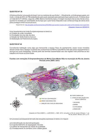 17
QUESTÃO Nº 39
AGrécia enfrenta 'uma queda de braço' com os credores de sua dívida. [...]Atualmente, a dívida grega supera, em
muito, o limite de 60% do PIB estabelecido pelo pacto assinado pelo país para fazer parte do euro.AGrécia deve
um total de € 271 bilhões, segundo a BBC (Banco Central Europeu). A origem da atual crise se deu há dez anos,
quando foi revelado por autoridades da Europa que o país havia maquiado suas contas ao longo de vários anos
para conseguir entrar na zona do euro.
Disponível em: http://g1.globo.com/economia/noticia/2015/06/o-que-acontece-se-grecia-der-calote-no-fmi-entenda-crise-no-pais.html.
(Adaptado). Acesso em 08/09/2015.
Uma característica da União Europeia expressa no texto é a:
a) Criação da união monetária.
b) Circulação livre de mão de obra.
c) Adoção da Tarifa Externa Comum.
d) Idealização do Parlamento Europeu.
QUESTÃO Nº 40
Concebendo habitação como algo que transcende o espaço físico do apartamento, essas novas moradias
deixam ainda mais a desejar. A maioria dos condomínios do Minha Casa Minha Vida não possui equipamentos e
serviços em suas imediações. Grande parte das famílias reassentadas saiu das regiões mais próximas ao seu
trabalho e foi morar na Zona Oeste.
Favelas com remoções X Empreendimentos do Minha Casa Minha Vida no município do Rio de Janeiro
Período entre 2009 e 2012
Adaptado de FAULHABER, L. e AZEVEDO, L. SMH: 2016: remoções no Rio de Janeiro Olímpico. 1. ed.
Rio de Janeiro: Mórula, 2015, p. 67.
Um processo socioespacial derivado das situações expressas no texto e no mapa é:
a) A intensificação da desmetropolização.
b) O aprofundamento da segregação induzida.
c) A oferta de transportes de massa de qualidade.
d) O fortalecimento do território como cidade global.
 