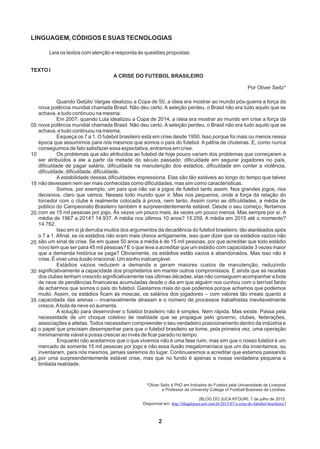 LINGUAGEM, CÓDIGOS E SUAS TECNOLOGIAS
Leia os textos com atenção e responda às questões propostas:
TEXTO I
A CRISE DO FUTEBOL BRASILEIRO
Por Oliver Seitz*
05
10
15
20
25
30
40
35
45
2
Quando Getúlio Vargas idealizou a Copa de 50, a ideia era mostrar ao mundo pós-guerra a força da
nova potência mundial chamada Brasil. Não deu certo. A seleção perdeu, o Brasil não era tudo aquilo que se
achava, e tudo continuou na mesma.
Em 2007, quando Lula idealizou a Copa de 2014, a ideia era mostrar ao mundo em crise a força da
nova potência mundial chamada Brasil. Não deu certo. A seleção perdeu, o Brasil não era tudo aquilo que se
achava, e tudo continuou na mesma.
Esqueça os 7 a 1. O futebol brasileiro está em crise desde 1950. Isso porque foi mais ou menos nessa
época que assumimos para nós mesmos que somos o país do futebol. A pátria de chuteiras. E, como nunca
conseguimos de fato satisfazer essa expectativa, entramos em crise.
Os problemas que são atribuídos ao futebol de hoje pouco variam dos problemas que começaram a
ser atribuídos a ele a partir da metade do século passado: dificuldade em segurar jogadores no país,
dificuldade de pagar salário, dificuldade na manutenção dos estádios, dificuldade em conter a violência,
dificuldade, dificuldade, dificuldade.
A estabilidade dessas dificuldades impressiona. Elas são tão estáveis ao longo do tempo que talvez
não devessem nem ser mais conhecidas como dificuldades, mas sim como características.
Somos, por exemplo, um país que não vai a jogos de futebol tanto assim. Nos grandes jogos, nos
decisivos, claro que vamos. Nesses todo mundo quer ir. Mas nos pequenos, onde a força da relação do
torcedor com o clube é realmente colocada à prova, nem tanto. Assim como as dificuldades, a média de
público do Campeonato Brasileiro também é surpreendentemente estável. Desde o seu começo, flertamos
com as 15 mil pessoas por jogo. Às vezes um pouco mais, às vezes um pouco menos. Mas sempre por aí. A
média de 1967 a 2014? 14.937. A média nos últimos 10 anos? 15.259. A média em 2015 até o momento?
14.762.
Isso em si já derruba muitos dos argumentos da decadência do futebol brasileiro, tão alardeados após
o 7 a 1. Afinal, se os estádios não eram mais cheios antigamente, isso quer dizer que os estádios vazios não
são um sinal de crise. Se em quase 50 anos a média é de 15 mil pessoas, por que acreditar que todo estádio
novo tem que ser para 45 mil pessoas? E o que leva a acreditar que um estádio com capacidade 3 vezes maior
que a demanda histórica se paga? Obviamente, os estádios estão vazios e abandonados. Mas isso não é
crise. É viver uma ilusão irracional. Um sonho inalcançável.
Estádios vazios reduzem a demanda e geram maiores custos de manutenção, reduzindo
significativamente a capacidade dos proprietários em manter outros compromissos. E ainda que as receitas
dos clubes tenham crescido significativamente nas últimas décadas, elas não conseguem acompanhar a bola
de neve de pendências financeiras acumuladas desde o dia em que alguém nos cunhou com o terrível fardo
de acharmos que somos o país do futebol. Gastamos mais do que podemos porque achamos que podemos
muito. Assim, os estádios ficam às moscas, os salários dos jogadores – com valores tão irreais quanto a
capacidade das arenas – invariavelmente atrasam e o número de processos trabalhistas inevitavelmente
cresce.Abola de neve só aumenta.
A solução para desenvolver o futebol brasileiro não é simples. Nem rápida. Mas existe. Passa pela
necessidade de um choque coletivo de realidade que se propague pelo governo, clubes, federações,
associações e atletas. Todos necessitam compreender o seu verdadeiro posicionamento dentro da indústria e
o papel que precisam desempenhar para que o futebol brasileiro se torne, pela primeira vez, uma operação
minimamente viável e possa crescer ao invés de ficar parado no tempo.
Enquanto não aceitarmos que o que vivemos não é uma fase ruim, mas sim que o nosso futebol é um
mercado de somente 15 mil pessoas por jogo e não essa ilusão megalomaníaca que um dia inventamos, ou
inventaram, para nós mesmos, jamais sairemos do lugar. Continuaremos a acreditar que estamos passando
por uma surpreendentemente estável crise, mas que no fundo é apenas a nossa verdadeira pequena e
limitada realidade.
*Oliver Seitz é PhD em Indústria do Futebol pela Universidade de Liverpool
e Professor da University College of Football Business de Londres.
(BLOG DO JUCA KFOURI. 7 de julho de 2015.
Disponível em: )http://blogdojuca.uol.com.br/2015/07/a-crise-do-fubebol-brasileiro/
 