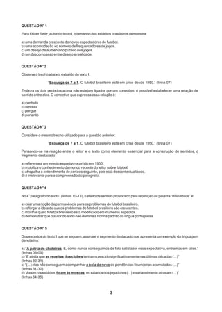 3
o
QUESTÃO N 1
Para Oliver Seitz, autor do texto I, o tamanho dos estádios brasileiros demonstra:
a) uma demanda crescente de novos espectadores de futebol.
b) uma acomodação ao número de frequentadores de jogos.
c) um desejo de aumentar o público nos jogos.
d) um descompasso entre desejo e realidade.
o
QUESTÃO N 2
Observe o trecho abaixo, extraído do texto I:
“Esqueça os 7 a 1. O futebol brasileiro está em crise desde 1950.” (linha 07)
Embora os dois períodos acima não estejam ligados por um conectivo, é possível estabelecer uma relação de
sentido entre eles. O conectivo que expressa essa relação é:
a) contudo
b) embora
c) porque
d) portanto
o
QUESTÃO N 3
Considere o mesmo trecho utilizado para a questão anterior:
“Esqueça os 7 a 1. O futebol brasileiro está em crise desde 1950.” (linha 07)
Pensando-se na relação entre o leitor e o texto como elemento essencial para a construção de sentidos, o
fragmento destacado:
a) refere-se a um evento esportivo ocorrido em 1950.
b) mobiliza o conhecimento de mundo recente do leitor sobre futebol.
c) atrapalha o entendimento do período seguinte, pois está descontextualizado.
d) é irrelevante para a compreensão do parágrafo.
o
QUESTÃO N 4
o
No 4 parágrafo do texto I (linhas 10-13), o efeito de sentido provocado pela repetição da palavra “dificuldade” é:
a) criar uma noção de permanência para os problemas do futebol brasileiro.
b) reforçar a ideia de que os problemas do futebol brasileiro são crescentes.
c) mostrar que o futebol brasileiro está modificado em inúmeros aspectos.
d) demonstrar que o autor do texto não domina a norma padrão da língua portuguesa.
o
QUESTÃO N 5
Dos excertos do texto I que se seguem, assinale o segmento destacado que apresenta um exemplo da linguagem
denotativa:
a) “A pátria de chuteiras. E, como nunca conseguimos de fato satisfazer essa expectativa, entramos em crise.”
(linhas 08-09)
b) “E ainda que as receitas dos clubes tenham crescido significativamente nas últimas décadas (...)”
(linhas 30-31)
c) “(...) elas não conseguem acompanhar a bola de neve de pendências financeiras acumuladas (...)”
(linhas 31-32)
d) “Assim, os estádios ficam às moscas, os salários dos jogadores (...) invariavelmente atrasam (...)”
(linhas 34-35)
 