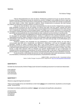 4
05
10
15
20
25
TEXTO II:

A CRISE DA ESCRITA
Por António Fidalgo
Fala-se frequentemente em crise da leitura. Professores queixam-se de que os alunos não leem,
livrarias encerram e bibliotecas tornam-se centros de convívio. A tiragem numa edição de livros é cada vez
menor e a taxa de leitura de jornais diminui continuamente. A razão da crise reside sem dúvida no surgimento
dos meios áudio e vídeo, rádio, televisão e telefone. Muito simplesmente as pessoas não leem porque
preferem ver televisão ou porque preferem um filme a um livro.
Fala-se da crise da leitura, mas essa é acompanhada da crise da escrita. Antigamente as pessoas
eram obrigadas a escrever de vez em quando, ao menos uma carta. Isso era, porém, quando não havia
telefones ou as chamadas eram muito caras. Hoje a comunicação tornou-se instantânea e a bem dizer ubíqua
com os telemóveis, liquidando a comunicação postal. É verdade que o correio eletrônico e os serviços de
mensagens instantâneas pela Internet promoveram na última década a escrita, mas os avanços nesta área,
permitindo serviços gratuitos de voz e transmissão de vídeo, estão por sua vez a diminuir o uso da escrita.
Não obstante a taxa de analfabetismo ter descido extraordinariamente nas últimas décadas, e o nível
de educação ter aumentado significativamente, continua a verificar-se uma pobreza tremenda quanto à
capacidade de escrita. Pegar no telefone e fazer uma chamada é algo que qualquer pessoa faz com a maior
naturalidade e sem esforço, mas redigir um pequeno texto, por mais curto que seja, é uma dificuldade que a
maior parte rejeita.
Podemos imaginar uma sociedade em que desapareça a comunicação escrita, em que toda a
comunicação seja feita oral e visualmente, por telefones e videofones, e em que as mensagens sejam
gravadas, ouvidas ou vistas a qualquer altura. Mas o que convém lembrar é que a escrita é a forma
disciplinada do pensar. O que torna a escrita difícil não é o desenhar as letras, é o ordenar as palavras, é seguir
a estrutura lógico-gramatical que a escrita impõe. É verdade que a língua é oral e que é a língua, não a sua
escrita, a exigir essa estrutura. Mas as infrações que passam despercebidas ou que se desculpam na
oralidade tornam-se patentes e insuportáveis na escrita. Há quem fale, e até quem o faça publicamente na
pele de político ou de personalidade, e não construa uma frase bem feita. Mas isso seria inaceitável na escrita.
A crise da escrita, a dificuldade de escrever um texto sentida pela maior parte das pessoas, incluindo
os universitários, é sintoma de uma crise do pensamento, do pensamento ordenado.
(URBI ET ORBI – Jornal Online da UBI – Universidade da Beira
Interior, Covilhã, Portugal. 9 de julho de 2015. Disponível em: )http://www.urbi.ubi.pt/060110/editorial.html
o
QUESTÃO N 6
Ao tratar da crise da escrita,António Fidalgo (autor do texto II) ressalta que escrever é um exercício relacionado:
a) ao costume.
b) à oralidade.
c) ao raciocínio.
d) à motricidade.
o
QUESTÃO N 7
Observe o seguinte fragmento do texto II:
“Hoje a comunicação tornou-se instantânea e a bem dizer ubíqua com os telemóveis, liquidando a comunicação
postal.” (linhas 08-09)
Com base no contexto, poderíamos substituir “ubíqua”, sem prejuízo de significado, pela palavra:
a) onipresente.
b) ultrapassada.
c) longínqua.
d) unilateral.
 