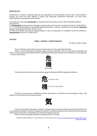 5
o
QUESTÃO N 8
Encontramos, no texto II, algumas palavras que expressam um envolvimento do autor com o tema tratado e
indicam seu ponto de vista. Marque a opção cuja expressão sublinhada demonstra, ao invés disso,
distanciamento ou isenção por parte do autor.
a) “Arazão da crise reside sem dúvida no surgimento dos meios áudio e vídeo, rádio, televisão e telefone.”
(linhas 03-04)
b) “Antigamente as pessoas eram obrigadas a escrever de vez em quando, ao menos uma carta.” (linhas 06-07)
c) “(...) o nível de educação ter aumentado significativamente, continua a verificar-se uma pobreza tremenda
quanto à capacidade de escrita.” (linhas 12-14)
d) “Mas as infrações que passam despercebidas ou que se desculpam na oralidade tornam-se patentes e
insuportáveis na escrita.” (linhas 22-23)
TEXTO III
CRISE = PERIGO + OPORTUNIDADE
Por Kety Lisbôa D. Maus
Essa é velhinha e meio batida, mas em “tempos de crise” não custa nada relembrar.
Esse é o kanji (ideograma) da palavra crise, escrita em japonês. Como os kanji foram importados da
China, é muito provável que vocês já tenham ouvido essa história fazer referência ao mandarim e não ao japonês
– mas isso não importa.
O que importa é observarmos que a palavra crise é composta de DOIS ideogramas distintos.
Portanto, de acordo com a sabedoria oriental, toda crise é o momento em que há perigo e medo, mas
também é o momento em que há oportunidade.
Vindo um pouquinho mais para o ocidente, a Cabala nos diz que todo obstáculo nessa vida traz dentro de
si a semente da evolução. Quando conseguimos resolver o problema proposto a nós, abrimos caminho para que
coisas boas como saúde, prosperidade, paz de espírito cheguem até nós.
Afinal, é tudo uma questão de deixar a energia (KI) fluir livremente.
(CASA DO CONHECIMENTO. 13 de dezembro de 2008. Disponível em: http://www.casaconhecimento.com.br/blog/2008/12/crise-
perigo-oportunidade/)
KIKI (CRISE)
KI (perigo, medo)
KI (chance, oportunidade)
 