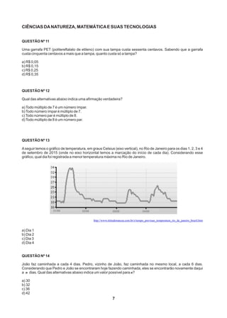 CIÊNCIAS DANATUREZA, MATEMÁTICAE SUAS TECNOLOGIAS
QUESTÃO Nº 11
Uma garrafa PET (politereftalato de etileno) com sua tampa custa sessenta centavos. Sabendo que a garrafa
custa cinquenta centavos a mais que a tampa, quanto custa só a tampa?
a) R$ 0,05
b) R$ 0,15
c) R$ 0,25
d) R$ 0,35
QUESTÃO Nº 12
Qual das alternativas abaixo indica uma afirmação verdadeira?
a)Todo múltiplo de 7 é um número ímpar.
b)Todo número ímpar é múltiplo de 7.
c)Todo número par é múltiplo de 8.
d)Todo múltiplo de 8 é um número par.
QUESTÃO Nº 13
Aseguir temos o gráfico de temperatura, em graus Celsius (eixo vertical), no Rio de Janeiro para os dias 1, 2, 3 e 4
de setembro de 2015 (onde no eixo horizontal temos a marcação do início de cada dia). Considerando esse
gráfico, qual dia foi registrada a menor temperatura máxima no Rio de Janeiro.
QUESTÃO Nº 14
João faz caminhada a cada 4 dias. Pedro, vizinho de João, faz caminhada no mesmo local, a cada 6 dias.
Considerando que Pedro e João se encontraram hoje fazendo caminhada, eles se encontrarão novamente daqui
a n dias. Qual das alternativas abaixo indica um valor possível para n?
a) 30
b) 32
c) 36
d) 42
7
http://www.tititudorancea.com.br/z/tempo_previsao_temperatura_rio_de_janeiro_brazil.htm
a) Dia 1
b) Dia 2
c) Dia 3
d) Dia 4
 