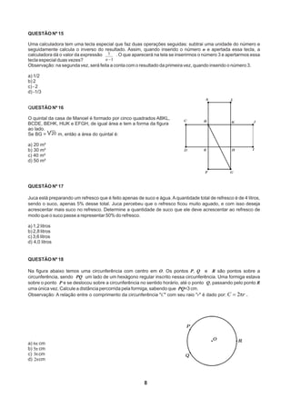 QUESTÃO Nº 15
Uma calculadora tem uma tecla especial que faz duas operações seguidas: subtrai uma unidade do número e
seguidamente calcula o inverso do resultado. Assim, quando inserido o número n e apertada essa tecla, a
calculadora dá o valor da expressão . O que aparecerá na tela se inserirmos o número 3 e apertarmos essa
tecla especial duas vezes?
Observação: na segunda vez, será feita a conta com o resultado da primeira vez, quando inserido o número 3.
a) 1/2
b) 2
c) - 2
d) -1/3
QUESTÃO Nº 16
O quintal da casa de Manoel é formado por cinco quadrados ABKL,
BCDE, BEHK, HIJK e EFGH, de igual área e tem a forma da figura
ao lado.
Se BG = m, então a área do quintal é:
a) 20 m²
b) 30 m²
c) 40 m²
d) 50 m²
8
1
1
-n
V20
QUESTÃO Nº 17
Juca está preparando um refresco que é feito apenas de suco e água. A quantidade total de refresco é de 4 litros,
sendo o suco, apenas 5% desse total. Juca percebeu que o refresco ficou muito aguado, e com isso deseja
acrescentar mais suco no refresco. Determine a quantidade de suco que ele deve acrescentar ao refresco de
modo que o suco passe a representar 50% do refresco.
a) 1,2 litros
b) 2,8 litros
c) 3,6 litros
d) 4,0 litros
QUESTÃO Nº 18
Na figura abaixo temos uma circunferência com centro em O. Os pontos P, Q e R são pontos sobre a
circunferência, sendo PQ um lado de um hexágono regular inscrito nessa circunferência. Uma formiga estava
sobre o ponto P e se deslocou sobre a circunferência no sentido horário, até o ponto Q, passando pelo ponto R
uma única vez. Calcule a distância percorrida pela formiga, sabendo que PQ=3 cm.
Observação: A relação entre o comprimento da circunferência C com seu raio r é dado por: .rC p2=
a) cm
b) cm
c) cm
d) cm
p6
p5
p3
p2
 