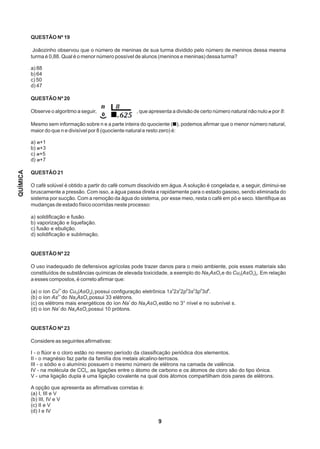 9
QUESTÃO Nº 19
Joãozinho observou que o número de meninas de sua turma dividido pelo número de meninos dessa mesma
turma é 0,88. Qual é o menor número possível de alunos (meninos e meninas) dessa turma?
a) 88
b) 64
c) 50
d) 47
QUESTÃO Nº 20
Observe o algoritmo a seguir, , que apresenta a divisão de certo número natural não nulo n por 8:
Mesmo sem informação sobre n e a parte inteira do quociente ( ), podemos afirmar que o menor número natural,
maior do que n e divisível por 8 (quociente natural e resto zero) é:
a) n+1
b) n+3
c) n+5
d) n+7
QUESTÃO 21
O café solúvel é obtido a partir do café comum dissolvido em água. A solução é congelada e, a seguir, diminui-se
bruscamente a pressão. Com isso, a água passa direta e rapidamente para o estado gasoso, sendo eliminada do
sistema por sucção. Com a remoção da água do sistema, por esse meio, resta o café em pó e seco. Identifique as
mudanças de estado físico ocorridas neste processo:
a) solidificação e fusão.
b) vaporização e liquefação.
c) fusão e ebulição. 
d) solidificação e sublimação.
QUESTÃO Nº 22
O uso inadequado de defensivos agrícolas pode trazer danos para o meio ambiente, pois esses materiais são
constituídos de substâncias químicas de elevada toxicidade, a exemplo do Na AsO e do Cu (AsO ) . Em relação3 3 3 3 2
a esses compostos, é correto afirmar que:
2+ 2 2 6 2 6 9
(a) o íon Cu do Cu (AsO ) possui configuração eletrônica 1s 2s 2p 3s 3p 3d .3 3 2
3+
(b) o íon As do Na AsO possui 33 elétrons.3 3
+
(c) os elétrons mais energéticos do íon Na do Na AsO estão no 3° nível e no subnível s.3 3
+
(d) o íon Na do Na AsO possui 10 prótons.3 3
QUESTÃO Nº 23
Considere as seguintes afirmativas:
I - o flúor e o cloro estão no mesmo período da classificação periódica dos elementos.
II - o magnésio faz parte da família dos metais alcalino-terrosos.
III - o sódio e o alumínio possuem o mesmo número de elétrons na camada de valência.
IV - na molécula de CCl , as ligações entre o átomo de carbono e os átomos de cloro são do tipo iônica.4
V - uma ligação dupla é uma ligação covalente na qual dois átomos compartilham dois pares de elétrons.
A opção que apresenta as afirmativas corretas é:
(a) I, III e V
(b) III, IV e V
(c) II e V
(d) I e IV
QUÍMICA
 