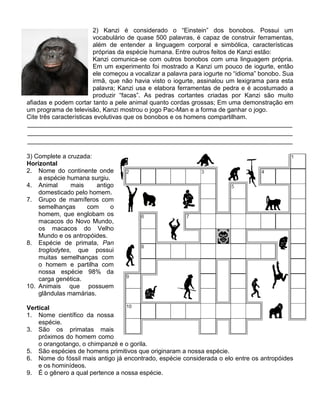 2) Kanzi é considerado o “Einstein” dos bonobos. Possui um
                         vocabulário de quase 500 palavras, é capaz de construir ferramentas,
                         além de entender a linguagem corporal e simbólica, características
                         próprias da espécie humana. Entre outros feitos de Kanzi estão:
                         Kanzi comunica-se com outros bonobos com uma linguagem própria.
                         Em um experimento foi mostrado a Kanzi um pouco de iogurte, então
                         ele começou a vocalizar a palavra para iogurte no “idioma” bonobo. Sua
                         irmã, que não havia visto o iogurte, assinalou um lexigrama para esta
                         palavra; Kanzi usa e elabora ferramentas de pedra e é acostumado a
                         produzir “facas”. As pedras cortantes criadas por Kanzi são muito
afiadas e podem cortar tanto a pele animal quanto cordas grossas; Em uma demonstração em
um programa de televisão, Kanzi mostrou o jogo Pac-Man e a forma de ganhar o jogo.
Cite três características evolutivas que os bonobos e os homens compartilham.
____________________________________________________________________________
____________________________________________________________________________
____________________________________________________________________________

3) Complete a cruzada:
Horizontal
2. Nome do continente onde
    a espécie humana surgiu.
4. Animal       mais    antigo
    domesticado pelo homem.
7. Grupo de mamíferos com
    semelhanças      com     o
    homem, que englobam os
    macacos do Novo Mundo,
    os macacos do Velho
    Mundo e os antropóides.
8. Espécie de primata, Pan
    troglodytes, que possui
    muitas semelhanças com
    o homem e partilha com
    nossa espécie 98% da
    carga genética.
10. Animais que possuem
    glândulas mamárias.

Vertical
1. Nome científico da nossa
    espécie.
3. São os primatas mais
    próximos do homem como
    o orangotango, o chimpanzé e o gorila.
5. São espécies de homens primitivos que originaram a nossa espécie.
6. Nome do fóssil mais antigo já encontrado, espécie considerada o elo entre os antropóides
    e os hominídeos.
9. É o gênero a qual pertence a nossa espécie.
 