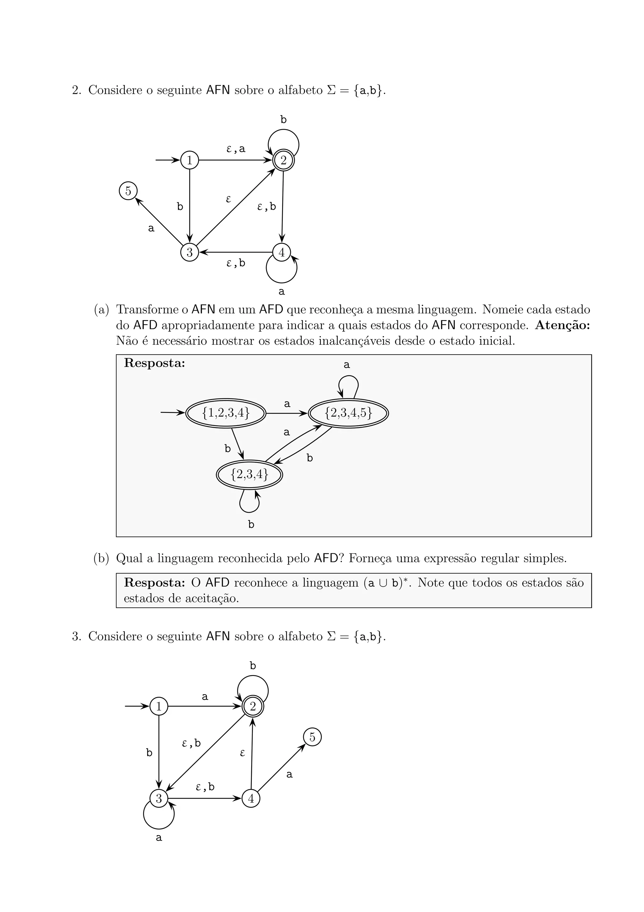 2. Considere o seguinte AFN sobre o alfabeto Σ = {a,b}.
1 2
3 4
5
ε,a
b ε,b
b
ε
a
a
ε,b
(a) Transforme o AFN em um AFD que reconhe¸ca a mesma linguagem. Nomeie cada estado
do AFD apropriadamente para indicar a quais estados do AFN corresponde. Aten¸c˜ao:
N˜ao ´e necess´ario mostrar os estados inalcan¸c´aveis desde o estado inicial.
Resposta:
{1,2,3,4} {2,3,4,5}
{2,3,4}
a
b
b
a
a
b
(b) Qual a linguagem reconhecida pelo AFD? Forne¸ca uma express˜ao regular simples.
Resposta: O AFD reconhece a linguagem (a ∪ b)∗
. Note que todos os estados s˜ao
estados de aceita¸c˜ao.
3. Considere o seguinte AFN sobre o alfabeto Σ = {a,b}.
1 2
3 4
5
a
b
ε,b
b
ε,b
a
ε
a
 
