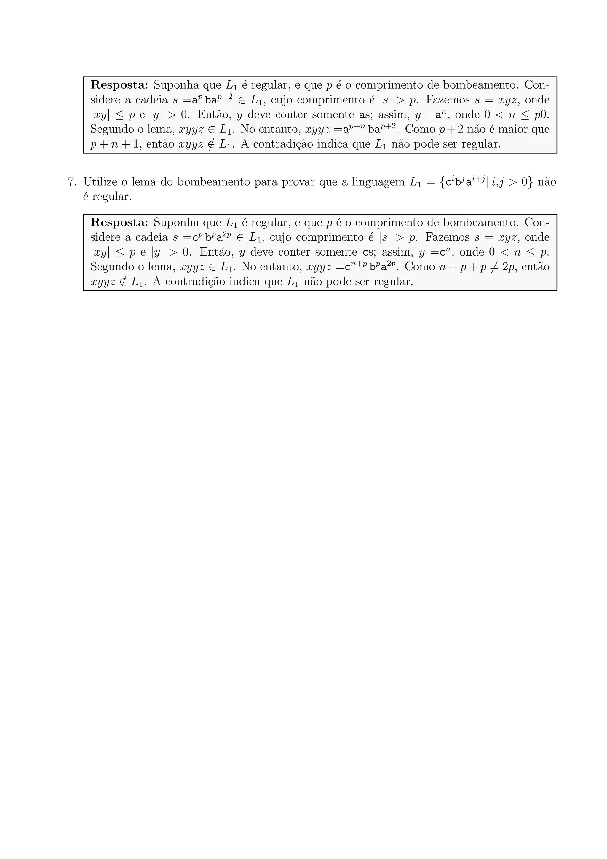 Resposta: Suponha que L1 ´e regular, e que p ´e o comprimento de bombeamento. Con-
sidere a cadeia s =ap
bap+2
∈ L1, cujo comprimento ´e |s| > p. Fazemos s = xyz, onde
|xy| ≤ p e |y| > 0. Ent˜ao, y deve conter somente as; assim, y =an
, onde 0 < n ≤ p0.
Segundo o lema, xyyz ∈ L1. No entanto, xyyz =ap+n
bap+2
. Como p+2 n˜ao ´e maior que
p + n + 1, ent˜ao xyyz /∈ L1. A contradi¸c˜ao indica que L1 n˜ao pode ser regular.
7. Utilize o lema do bombeamento para provar que a linguagem L1 = {ci
bj
ai+j
| i,j > 0} n˜ao
´e regular.
Resposta: Suponha que L1 ´e regular, e que p ´e o comprimento de bombeamento. Con-
sidere a cadeia s =cp
bp
a2p
∈ L1, cujo comprimento ´e |s| > p. Fazemos s = xyz, onde
|xy| ≤ p e |y| > 0. Ent˜ao, y deve conter somente cs; assim, y =cn
, onde 0 < n ≤ p.
Segundo o lema, xyyz ∈ L1. No entanto, xyyz =cn+p
bp
a2p
. Como n + p + p = 2p, ent˜ao
xyyz /∈ L1. A contradi¸c˜ao indica que L1 n˜ao pode ser regular.
 