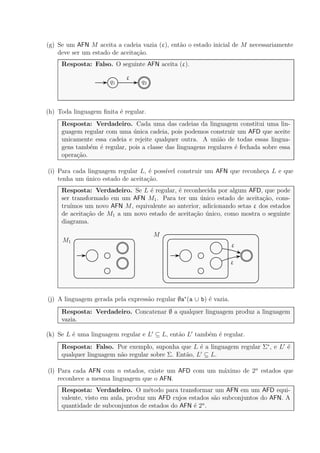 (g) Se um AFN M aceita a cadeia vazia (ε), ent˜ao o estado inicial de M necessariamente
deve ser um estado de aceita¸c˜ao.
Resposta: Falso. O seguinte AFN aceita (ε).
q1 q2
ε
(h) Toda linguagem ﬁnita ´e regular.
Resposta: Verdadeiro. Cada uma das cadeias da linguagem constitui uma lin-
guagem regular com uma ´unica cadeia, pois podemos construir um AFD que aceite
unicamente essa cadeia e rejeite qualquer outra. A uni˜ao de todas essas lingua-
gens tamb´em ´e regular, pois a classe das linguagens regulares ´e fechada sobre essa
opera¸c˜ao.
(i) Para cada linguagem regular L, ´e poss´ıvel construir um AFN que reconhe¸ca L e que
tenha um ´unico estado de aceita¸c˜ao.
Resposta: Verdadeiro. Se L ´e regular, ´e reconhecida por algum AFD, que pode
ser transformado em um AFN M1. Para ter um ´unico estado de aceita¸c˜ao, cons-
tru´ımos um novo AFN M, equivalente ao anterior, adicionando setas ε dos estados
de aceita¸c˜ao de M1 a um novo estado de aceita¸c˜ao ´unico, como mostra o seguinte
diagrama.
M1
ε
ε
M
(j) A linguagem gerada pela express˜ao regular ∅a∗
(a ∪ b) ´e vazia.
Resposta: Verdadeiro. Concatenar ∅ a qualquer linguagem produz a linguagem
vazia.
(k) Se L ´e uma linguagem regular e L′
⊆ L, ent˜ao L′
tamb´em ´e regular.
Resposta: Falso. Por exemplo, suponha que L ´e a linguagem regular Σ∗
, e L′
´e
qualquer linguagem n˜ao regular sobre Σ. Ent˜ao, L′
⊆ L.
(l) Para cada AFN com n estados, existe um AFD com um m´aximo de 2n
estados que
reconhece a mesma linguagem que o AFN.
Resposta: Verdadeiro. O m´etodo para transformar um AFN em um AFD equi-
valente, visto em aula, produz um AFD cujos estados s˜ao subconjuntos do AFN. A
quantidade de subconjuntos de estados do AFN ´e 2n
.
 