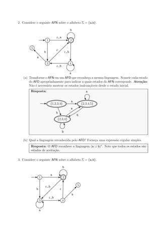 2. Considere o seguinte AFN sobre o alfabeto Σ = {a,b}.
1 2
3 4
5
ε,a
b ε,b
b
ε
a
a
ε,b
(a) Transforme o AFN em um AFD que reconhe¸ca a mesma linguagem. Nomeie cada estado
do AFD apropriadamente para indicar a quais estados do AFN corresponde. Aten¸c˜ao:
N˜ao ´e necess´ario mostrar os estados inalcan¸c´aveis desde o estado inicial.
Resposta:
{1,2,3,4} {2,3,4,5}
{2,3,4}
a
b
b
a
a
b
(b) Qual a linguagem reconhecida pelo AFD? Forne¸ca uma express˜ao regular simples.
Resposta: O AFD reconhece a linguagem (a ∪ b)∗
. Note que todos os estados s˜ao
estados de aceita¸c˜ao.
3. Considere o seguinte AFN sobre o alfabeto Σ = {a,b}.
1 2
3 4
5
a
b
ε,b
b
ε,b
a
ε
a
 