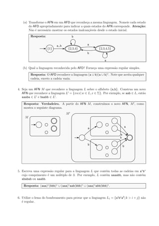 (a) Transforme o AFN em um AFD que reconhe¸ca a mesma linguagem. Nomeie cada estado
do AFD apropriadamente para indicar a quais estados do AFN corresponde. Aten¸c˜ao:
N˜ao ´e necess´ario mostrar os estados inalcan¸c´aveis desde o estado inicial.
Resposta:
{1} {2,3,4} {2,3,4,5}
a,b a
b
b
a
(b) Qual a linguagem reconhecida pelo AFD? Forne¸ca uma express˜ao regular simples.
Resposta: O AFD reconhece a linguagem (a ∪ b)(a ∪ b)∗
. Note que aceita qualquer
cadeia, exceto a cadeia vazia.
4. Seja um AFN M que reconhece a linguagem L sobre o alfabeto {a,b}. Construa um novo
AFN que reconhece a linguagem L′
= {xwx| w ∈ L, x ∈ Σ}. Por exemplo, se aab ∈ L, ent˜ao
aaaba ∈ L′
e baabb ∈ L′
.
Resposta: Verdadeiro. A partir do AFN M, constru´ımos o novo AFN, M′
, como
mostra o seguinte diagrama.
M
b
b
a
a
a
b
M′
5. Escreva uma express˜ao regular para a linguagem L que cont´em todas as cadeias em a∗
b∗
cujo comprimento ´e um m´ultiplo de 3. Por exemplo, L cont´em aaaabb, mas n˜ao cont´em
ababab ou aaabb.
Resposta: (aaa)∗
(bbb)∗
∪ (aaa)∗
aab(bbb)∗
∪ (aaa)∗
abb(bbb)∗
.
6. Utilize o lema do bombeamento para provar que a linguagem L1 = {ai
bj
ak
| k > i + j} n˜ao
´e regular.
 