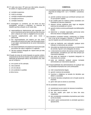 48- “A” cede uma casa a “B” para que nela resida, enquanto                                          COMERCIAL
    for solteiro. É negócio jurídico que contém:
                                                                          51- A sociedade simples, regida pelas disposições do art. 997 e
    a) condição suspensiva                                                    seguintes do Código Civil – Lei n. 10.406/02 – caracteriza-
                                                                              se por:
    b) modo ou encargo
    c) condição simplesmente potestativa                                     a) permitir combinar sócios que contribuem serviços com
    d) condição promíscua                                                       os que aportam capitais.
    e) condição resolutiva                                                    b) ser modelo geral do instituto jurídico sociedade com
                                                                                 finalidade de natureza intelectual.
49- O empregador ou comitente, por ato lesivo de seus
                                                                             c) oferecer normas supletivas para reger as relações
    empregados, serviçais e prepostos, no exercício de
                                                                                externas da sociedade em comum.
    trabalho que lhes competir ou em razão dele,
                                                                             d) garantir a todos os sócios participação nas deliberações
    a) responsabiliza-se objetivamente pela reparação civil,                    sociais.
       pouco importando que se demonstre que não concorreu                   e) determinar a completa separação patrimonial entre
       para o prejuízo por culpa ou negligência de sua parte.                   bens dos sócios e obrigações sociais.
    b) responde subjetivamente             pelo   dano   moral   e
                                                                          52- A disciplina sociedade limitada, predisposta no Código
       patrimonial.
                                                                              Civil, a par de ter revogado o Decreto n. 3.708/1919, no
    c) tem responsabilidade civil objetiva por não existir                    que diz respeito aos administradores prevê que:
       presunção juris tantum de culpa, mas não poderá reaver
       o que pagou reembolsando-se da soma indenizatória                     a) pode ser destituído, sem motivação, qualquer sócio
       despendida.                                                              indicado no instrumento de contrato.
    d) tem responsabilidade civil subjetiva por haver presunção              b) não podem ser destituídos terceiros que, no instrumento
       juris tantum de culpa in eligendo e in vigilando.                        de contrato, figurem como delegados de sócios.
    e) não tem qualquer obrigação de reparar dano por eles                   c) o instrumento de contrato não precisa nomear qualquer
       causado a terceiro.                                                      administrador, providência que será feita sempre por
                                                                                instrumento separado.
50-A fixação de preço de venda baseada na quantia unitária,
   computando-se de forma inexata o preço global, autoriza a                 d) não pode ser destituído o liquidante designado no
   retificação da declaração volitiva, não anulando o ato, visto                instrumento de contrato.
   que se configurou:                                                        e) pode ser destituída qualquer pessoa nomeada
                                                                                administrador por instrumento separado.
    a) erro quanto ao fim colimado.
                                                                          53- A responsabilidade dos administradores em qualquer tipo
    b) dolo acidental.
                                                                              de sociedade empresária tem como pressuposto:
    c) erro de cálculo.
    d) erro acidental in qualitate.                                          a) inibir comportamentos ilegais.
    e) dolus bonus.                                                          b) garantir credores da sociedade.
                                                                             c) incentivar a diligência na tomada de decisões que
                                                                                afetem a sociedade.
                                                                             d) fomentar decisões compatíveis com a função social da
                                                                                empresa.
                                                                             e) gerar valor para os sócios ou acionistas.

                                                                          54- As sociedades cooperativas

                                                                             a) caracterizam-se por serem de natureza mutualística.
                                                                             b) têm capital fixo ou variável.
                                                                             c) não têm capital, pois usam os bens dos seus
                                                                                cooperados.
                                                                             d) são consideradas sociedades empresárias para todos
                                                                                os fins de direito.
                                                                             e) podem operar exclusivamente na atividade agrícola e
                                                                                agropecuária.




Cargo: Auditor-Fiscal do Trabalho - 2006                             11                                                     Prova Objetiva 2
 