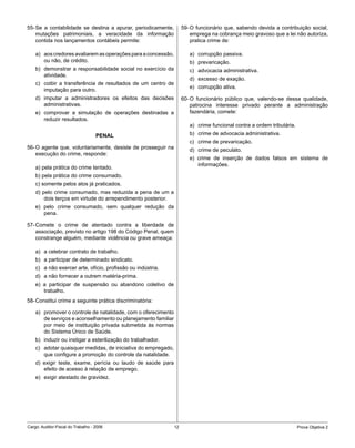 55- Se a contabilidade se destina a apurar, periodicamente,         59- O funcionário que, sabendo devida a contribuição social,
    mutações patrimoniais, a veracidade da informação                   emprega na cobrança meio gravoso que a lei não autoriza,
    contida nos lançamentos contábeis permite:                          pratica crime de:

    a) aos credores avaliarem as operações para a concessão,           a) corrupção passiva.
       ou não, de crédito.                                             b) prevaricação.
    b) demonstrar a responsabilidade social no exercício da            c) advocacia administrativa.
       atividade.
                                                                       d) excesso de exação.
    c) coibir a transferência de resultados de um centro de
                                                                       e) corrupção ativa.
       imputação para outro.
    d) imputar a administradores os efeitos das decisões            60- O funcionário público que, valendo-se dessa qualidade,
       administrativas.                                                 patrocina interesse privado perante a administração
    e) comprovar a simulação de operações destinadas a                  fazendária, comete:
       reduzir resultados.
                                                                       a) crime funcional contra a ordem tributária.
                                    PENAL                              b) crime de advocacia administrativa.
                                                                       c) crime de prevaricação.
56- O agente que, voluntariamente, desiste de prosseguir na            d) crime de peculato.
    execução do crime, responde:
                                                                       e) crime de inserção de dados falsos em sistema de
                                                                          informações.
    a) pela prática do crime tentado.
    b) pela prática do crime consumado.
    c) somente pelos atos já praticados.
    d) pelo crime consumado, mas reduzida a pena de um a
        dois terços em virtude do arrependimento posterior.
    e) pelo crime consumado, sem qualquer redução da
       pena.

57- Comete o crime de atentado contra a liberdade de
    associação, previsto no artigo 198 do Código Penal, quem
    constrange alguém, mediante violência ou grave ameaça:

    a) a celebrar contrato de trabalho.
    b) a participar de determinado sindicato.
    c) a não exercer arte, ofício, profissão ou indústria.
    d) a não fornecer a outrem matéria-prima.
    e) a participar de suspensão ou abandono coletivo de
       trabalho.
58- Constitui crime a seguinte prática discriminatória:

    a) promover o controle de natalidade, com o oferecimento
       de serviços e aconselhamento ou planejamento familiar
       por meio de instituição privada submetida às normas
       do Sistema Único de Saúde.
    b) induzir ou instigar a esterilização do trabalhador.
    c) adotar quaisquer medidas, de iniciativa do empregado,
       que configure a promoção do controle da natalidade.
    d) exigir teste, exame, perícia ou laudo de saúde para
       efeito de acesso à relação de emprego.
    e) exigir atestado de gravidez.




Cargo: Auditor-Fiscal do Trabalho - 2006                       12                                                      Prova Objetiva 2
 