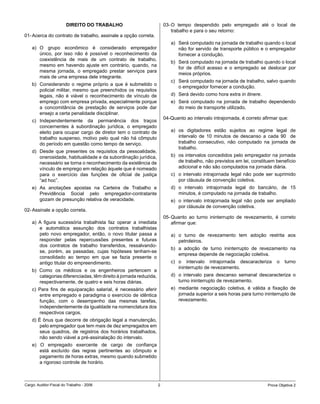 DIREITO DO TRABALHO                            03- O tempo despendido pelo empregado até o local de
                                                                           trabalho e para o seu retorno:
01- Acerca do contrato de trabalho, assinale a opção correta.
                                                                          a) Será computado na jornada de trabalho quando o local
    a) O grupo econômico é considerado empregador                            não for servido de transporte público e o empregador
       único, por isso não é possível o reconhecimento da                    fornecer a condução.
       coexistência de mais de um contrato de trabalho,
                                                                          b) Será computado na jornada de trabalho quando o local
       mesmo em havendo ajuste em contrário, quando, na
                                                                             for de difícil acesso e o empregado se deslocar por
       mesma jornada, o empregado prestar serviços para
                                                                             meios próprios.
       mais de uma empresa dele integrante.
                                                                          c) Será computado na jornada de trabalho, salvo quando
    b) Considerando o regime próprio a que é submetido o
                                                                             o empregador fornecer a condução.
       policial militar, mesmo que preenchidos os requisitos
       legais, não é viável o reconhecimento de vínculo de                d) Será devido como hora extra in itinere.
       emprego com empresa privada, especialmente porque                  e) Será computado na jornada de trabalho dependendo
       a concomitância de prestação de serviços pode dar                     do meio de transporte utilizado.
       ensejo a certa penalidade disciplinar.
                                                                       04-Quanto ao intervalo intrajornada, é correto afirmar que:
    c) Independentemente da permanência dos traços
       concernentes à subordinação jurídica, o empregado
       eleito para ocupar cargo de diretor tem o contrato de              a) os digitadores estão sujeitos ao regime legal de
       trabalho suspenso, motivo pelo qual não há cômputo                    intervalo de 10 minutos de descanso a cada 90 de
       do período em questão como tempo de serviço.                          trabalho consecutivo, não computado na jornada de
                                                                             trabalho.
    d) Desde que presentes os requisitos da pessoalidade,
       onerosidade, habitualidade e da subordinação jurídica,             b) os intervalos concedidos pelo empregador na jornada
       necessário se torna o reconhecimento da existência de                 de trabalho, não previstos em lei, constituem benefício
       vínculo de emprego em relação àquele que é nomeado                    adicional e não são computados na jornada diária.
       para o exercício das funções de oficial de justiça                 c) o intervalo intrajornada legal não pode ser suprimido
       “ad hoc”.                                                             por cláusula de convenção coletiva.
    e) As anotações apostas na Carteira de Trabalho e                     d) o intervalo intrajornada legal do bancário, de 15
       Previdência Social pelo empregador-contratante                        minutos, é computado na jornada de trabalho.
       gozam de presunção relativa de veracidade.                         e) o intervalo intrajornada legal não pode ser ampliado
                                                                             por cláusula de convenção coletiva.
02- Assinale a opção correta.
                                                                       05- Quanto ao turno ininterrupto de revezamento, é correto
    a) A figura sucessória trabalhista faz operar a imediata               afirmar que:
       e automática assunção dos contratos trabalhistas
       pelo novo empregador, então, o novo titular passa a                a) o turno de revezamento tem adoção restrita aos
       responder pelas repercussões presentes e futuras                      petroleiros.
       dos contratos de trabalho transferidos, ressalvando-
                                                                          b) a adoção de turno ininterrupto de revezamento na
       se, porém, as passadas, cujas hipóteses tenham-se
                                                                             empresa depende de negociação coletiva.
       consolidado ao tempo em que se fazia presente o
       antigo titular do empreendimento.                                  c) o intervalo intrajornada descaracteriza         o   turno
                                                                             ininterrupto de revezamento.
    b) Como os médicos e os engenheiros pertencem a
       categorias diferenciadas, têm direito à jornada reduzida,          d) o intervalo para descanso semanal descaracteriza o
       respectivamente, de quatro e seis horas diárias.                      turno ininterrupto de revezamento.
    c) Para fins de equiparação salarial, é necessário aferir             e) mediante negociação coletiva, é válida a fixação de
       entre empregado e paradigma o exercício de idêntica                   jornada superior a seis horas para turno ininterrupto de
       função, com o desempenho das mesmas tarefas,                          revezamento.
       independentemente da igualdade na nomenclatura dos
       respectivos cargos.
    d) É ônus que decorre de obrigação legal a manutenção,
        pelo empregador que tem mais de dez empregados em
        seus quadros, de registros dos horários trabalhados,
        não sendo viável a pré-assinalação do intervalo.
    e) O empregado exercente de cargo de confiança
       está excluído das regras pertinentes ao cômputo e
       pagamento de horas extras, mesmo quando submetido
       a rigoroso controle de horário.



Cargo: Auditor-Fiscal do Trabalho - 2006                           2                                                    Prova Objetiva 2
 
