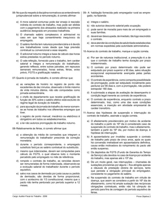 06- No que diz respeito à disciplina normativa e ao entendimento       09- A habitação fornecida pelo empregador rural ao empre-
    jurisprudencial sobre a remuneração, é correto afirmar:               gado, na fazenda:

    a) A mora salarial contumaz pode dar ensejo à rescisão                a) integra o salário.
       indireta do contrato de trabalho, mas pode ser elidida             b) não autoriza desconto salarial pela ocupação.
       com o pagamento dos atrasados realizado na primeira
                                                                          c) pode servir de moradia para mais de um empregado e
       audiência designada em processo trabalhista.
                                                                             suas famílias.
    b) O chamado salário complessivo é admissível no
                                                                          d) deverá ser desocupada, de imediato, tão logo rescindido
       caso em que haja consentimento inequívoco do
                                                                             o contrato.
       empregado.
                                                                          e) deve atender às condições de salubridade estabelecidas
    c) O salário-família tem natureza previdenciária e é devido
                                                                             em normas expedidas pela autoridade administrativa.
       aos trabalhadores rurais desde que haja previsão
       contratual ou convencional a esse respeito.                     10- Acerca do contrato de trabalho, marque a opção correta.
    d) O adicional noturno integra a base de cálculo das horas
       extras prestadas no período noturno.                               a) Por ser de natureza institucional, a presunção é a de
    e) O vale-refeição, fornecido para o trabalho, tem caráter               que o contrato de trabalho tenha duração por prazo
       salarial e integra a remuneração do trabalhador,                      indeterminado.
       gerando reflexos, entre outras parcelas, em repousos               b) O contrato por prazo determinado não pode ser
       semanais remunerados, horas extras, férias, aviso                     estipulado por prazo superior a 90 dias, salvo situação
       prévio, FGTS e gratificação natalina.                                 excepcional expressamente avençada pelas partes
                                                                             acordantes.
07- Quanto à jornada de trabalho, é correto afirmar que:
                                                                          c) O contrato de experiência, como comporta possibilidade
                                                                             de prorrogação, pode ser estipulado inicialmente para
    a) as variações de horário no registro de ponto não
                                                                             perdurar por 90 dias e, com a prorrogação, não poderá
       excedentes de dez minutos, observado o limite máximo
                                                                             extrapolar 180 dias.
       de vinte minutos diários, não são computadas como
       jornada extraordinária.                                            d) A submissão a etapas de avaliação de desempenho é
                                                                             condição legal inerente ao contrato de experiência.
    b) o chefe de departamento que recebe gratificação de
       função de 30% sobre o salário efetivo está excluído do             e) O contrato de experiência, enquanto contrato a prazo
       regime legal de duração do trabalho.                                  determinado, traz, como uma das suas condições
                                                                             essenciais, a inserção em atividade empresarial de
    c) para apuração da jornada de trabalho do menor somam-
                                                                             caráter transitório.
       se as horas de trabalho nos diferentes empregos que
       tiver.                                                          11- Acerca das hipóteses de suspensão e interrupção do
    d) o registro de ponto manual, mecânico ou eletrônico é                contrato de trabalho, assinale a opção correta.
       obrigatório em todos os estabelecimentos.
                                                                          a) O afastamento previdenciário por motivo de acidente
    e) a lei não autoriza prorrogação de trabalho noturno.                   do trabalho a partir do 16º dia é considerado caso de
                                                                             suspensão do contrato de trabalho, mas o afastamento,
08- Relativamente às férias, é correto afirmar que:
                                                                             também a partir do 16º dia, por motivo de doença, é
                                                                             hipótese de interrupção.
    a) a obtenção da média de comissões que integram a
       remuneração do trabalhador prescinde da correção                   b) A aposentadoria por invalidez suspende o contrato
       monetária.                                                            de trabalho pelo prazo de cinco anos, após os quais
                                                                             há conversão irretratável em aposentadoria definitiva,
    b) durante o período correspondente, o empregado                         causa então motivadora do rompimento do pacto até
       substituto fará jus ao salário contratual do substituído.             então suspenso.
    c) mesmo que indenizadas, devem ser computadas para                   c) Os depósitos de FGTS (Fundo de Garantia do Tempo
       cálculo do FGTS, o qual observa todo o montante                       de Serviço) são devidos no caso de licença por acidente
       percebido pelo empregado no mês de referência.                        do trabalho, mas apenas até o 15º dia.
    d) rompido o contrato de trabalho, as vencidas devem                  d) De um modo geral, nas interrupções – chamadas de
       ser remuneradas de forma indenizada, observando-se                    sustações provisórias por alguns – fica atingida apenas
       a evolução salarial do trabalhador durante o período                  a cláusula de prestação obreira de serviços, tanto
       aquisitivo.                                                           que persiste a obrigação principal do empregador,
    e) salvo nos casos de demissão por justa causa ou pedido                 consistente no pagamento do salário.
       de demissão, são devidas de forma proporcional,                    e) Na suspensão do contrato de trabalho em virtude de
       com o acréscimo do 1/3 constitucional, mesmo que o                    doença, que assim se considera a partir do 16º dia de
       pacto não tenha perdurado por período superior a 12                   afastamento, como há ampla sustação das recíprocas
       meses.                                                                obrigações contratuais, então não há cômputo do
                                                                             período para fins de contagem do período aquisitivo de
                                                                             férias.
Cargo: Auditor-Fiscal do Trabalho - 2006                           3                                                   Prova Objetiva 2
 