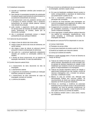 12- O trabalhador temporário                                        15- No que concerne ao adimplemento da remuneração devida
                                                                        ao empregado, assinale a opção correta.
    a) equivale ao trabalhador admitido pela tomadora por
       prazo certo.                                                    a) Em caso de trabalhador analfabeto deverá constar no
    b) deve atender à necessidade transitória de substituição             recibo correspondente a assinatura de testemunhas
       do pessoal regular e permanente de certa tomadora ou               que presenciaram a prática do ato.
       ao acréscimo extraordinário de serviços.                        b) Com o rompimento contratual cessa o direito à
    c) pode permanecer como tal, prestando serviços para                  percepção das comissões.
       a tomadora na mesma condição, caso o acréscimo                  c) A abertura de conta bancária, pelo empregador, em
       extraordinário de serviços resulte patamar rotineiro               nome do empregado, para pagamento de salário, não
       mais elevado de produção.                                          depende do consentimento deste último.
    d) pode receber o pagamento devido pela prestação                  d) O pagamento de comissões, em transações realizadas
       de serviços tanto da empresa de trabalho temporário                por prestações sucessivas, é exigível proporcional-
       quanto diretamente do tomador, desde que se                        mente à respectiva liquidação.
       documente a quitação.                                           e) Como regra geral, é vedado efetuar qualquer desconto
    e) não é considerado terceirizado porque a relação                    nos salários do empregado, ressalvando-se, entre
       justrabalhista de que participa é bilateral.                       outras exceções, a contribuição associativa de
                                                                          empregado não filiado.
13- O adicional de periculosidade
                                                                    16-O depósito em conta de FGTS é dispensado no caso de:
    a) integra a base de cálculo das horas extras.
    b) integra a base de cálculo das horas de sobreaviso, em           a) Licença maternidade.
       sendo habitual.                                                 b) Prestação de serviço militar.
    c) não integra a base de cálculo do adicional noturno              c) Licença para tratamento de saúde a partir do 15o dia.
       porquanto inviável a sobreposição de adicionais.                d) Ausência ao trabalho sem desconto salarial.
    d) não pode ter o percentual legalmente estabelecido               e) Licença por acidente de trabalho.
       reduzido por acordos ou convenções coletivos de
       trabalho.                                                    17- Marque a opção incorreta sobre o Fundo de Garantia do
    e) é devido de forma proporcional, em se tratando de                Tempo de Serviço.
       exposição intermitente, no caso dos eletricitários.
                                                                       a) Trata-se de instituto formado por recolhimentos pecu-
14- Constitui desconto salarial ilícito:                                  niários mensais, depositados em conta vinculada, sen-
                                                                          do parcela de natureza imperativa em relação a todo
    a) o ressarcimento de dano decorrente de dolo do                      trabalhador que mantenha vínculo de natureza empre-
       empregado.                                                         gatícia. A responsabilidade é do empregador.
    b) o adiantamento salarial.                                        b) Trata-se de parcela imperativa mesmo em relação a
    c) o pagamento de empréstimo concedido por instituição                determinado profissional que não mantém vínculo de
       financeira, previsto em contrato.                                  natureza empregatícia com o tomador de serviços,
                                                                          qual seja, o trabalhador avulso.
    d) o ressarcimento de dano decorrente de culpa do
       empregado, previsto em contrato.                                c) Mesmo no caso de contrato nulo, efetivado pela
                                                                          Administração Pública sem concurso público, há
    e) o uniforme de trabalho.
                                                                          reconhecimento do direito aos valores referentes aos
                                                                          depósitos do FGTS do período trabalhado.
                                                                       d) Embora se reconheça a incidência da prescrição
                                                                          trintenária para se reclamar contra o não-recolhimento
                                                                          obrigatório, por força de previsão constitucional, há
                                                                          necessidade de se respeitar o prazo máximo de dois
                                                                          anos após o término do contrato de trabalho.
                                                                       e) Há incidência também sobre o aviso prévio, mesmo
                                                                          que indenizado.




Cargo: Auditor-Fiscal do Trabalho - 2006                        4                                                   Prova Objetiva 2
 