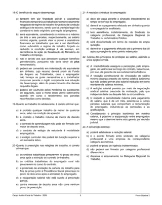 18- O benefício do seguro-desemprego                                21- A rescisão contratual do empregado:

    a) também tem por finalidade prover a assistência                  a) deve ser paga perante o sindicato independente do
       financeira temporária ao trabalhador comprovadamente               tempo de serviço do empregado.
       resgatado de regime de trabalho forçado ou da condição          b) deverá ter o pagamento efetuado em dinheiro quando
       análoga à de escravo, sendo que tal previsão legal não             o empregado for analfabeto.
       constava no texto originário que regula tal programa.
                                                                       c) terá assistência, indistintamente, do Sindicato da
    b) será equivalente, considerando o mínimo e o máximo                 categoria profissional, da Delegacia Regional do
       de três a seis parcelas, respectivamente, ao salário               Trabalho ou do Ministério Público.
       mínimo vigente, quando visar a prover a assistência
                                                                       d) será documentada em termo de rescisão de ampla
       financeira ao trabalhador que vier a ser identificado
                                                                          quitação.
       como submetido a regime de trabalho forçado ou
       reduzido à condição análoga à de escravo, em                    e) deverá ter o pagamento efetuado até o primeiro dia útil
       decorrência de ação de fiscalização do Ministério do               após a projeção do aviso prévio indenizado.
       Trabalho e Emprego.
                                                                    22- Acerca dos princípios de proteção ao salário, assinale a
    c) não é devido aos que percebam qualquer benefício                única opção correta.
       previdenciário, porquanto não deve servir de plus
       remuneratório.
                                                                       a) A irredutibilidade assegura a percepção, pelo empre-
    d) poderá ser convertido em indenização do equivalente                gado, do salário real ao longo do contrato, tratando-se,
       em dinheiro, cujo recurso deverá provir do Fundo                   por isso, de garantia da sua substancial suficiência.
       de Amparo ao Trabalhador, caso o empregador
                                                                       b) A vedação constitucional de vinculação do salário
       não forneça as guias necessárias e o trabalhador
                                                                          mínimo alcança preceito de norma coletiva autônoma
       comprove perante o órgão competente sua situação
                                                                          que não poderá prever piso salarial traduzido em certo
       de desemprego, além do preenchimento dos demais
                                                                          montante de salários mínimos.
       requisitos legais.
                                                                       c) A redução salarial prevista por meio de negociação
    e) poderá ser usufruído pelos herdeiros ou sucessores
                                                                          sindical coletiva prescinde de motivação, pelo que
       do segurado, caso a morte deste último sobrevenha
                                                                          independe deste ou daquele fato ou circunstância.
       quando em curso o recebimento das parcelas
       reconhecidas como devidas.                                      d) O respeito à periodicidade máxima para pagamento
                                                                          do salário, que é de um mês, estende-se a outras
19- Quanto ao trabalho do adolescente, é correto afirmar que:             parcelas salariais que componham a remuneração
                                                                          do empregado, incluindo-se as comissões e as
    a) é proibido qualquer trabalho de menor de quatorze                  gratificações.
       anos, salvo na condição de aprendiz.                            e) Considerando o princípio isonômico em matéria
    b) é proibido o trabalho noturno de menor de dezoito                  salarial, é possível a equiparação entre empregados
       anos.                                                              mesmo que o desnível tenha sido gerado por decisão
                                                                          judicial.
    c) o contrato de aprendizagem não pode ser firmado com
       maior de dezoito anos.                                       23- A convenção coletiva:
    d) o contrato de estágio de estudante é modalidade
       empregatícia.                                                   a) poderá estabelecer a redução salarial.

    e) o estágio curricular não poderá ter duração superior a          b) é o acordo firmado entre sindicato de categoria
       um semestre letivo.                                                profissional e uma empresa da correspondente
                                                                          categoria econômica.
20- Quanto à prescrição nas relações de trabalho, é correto            c) poderá ter prazo de vigência indeterminado.
    afirmar que:                                                       d) não poderá ser firmada por categoria profissional
                                                                          diferenciada.
    a) os créditos trabalhistas prescrevem no prazo de cinco
                                                                       e) dispensa o arquivamento na Delegacia Regional do
       anos após a extinção do contrato de trabalho.
                                                                          Trabalho.
    b) os créditos trabalhistas do empregado rural não
       prescrevem no curso do contrato.
    c) a pretensão de anotação da carteira de trabalho para
       fins de prova junto à Previdência Social prescreve no
       prazo de dois anos após a admissão do empregado.
    d) a equiparação salarial não está sujeita à prescrição
       parcial.
    e) contra menores de dezoito anos não corre nenhum
       prazo de prescrição.


Cargo: Auditor-Fiscal do Trabalho - 2006                        5                                                   Prova Objetiva 2
 