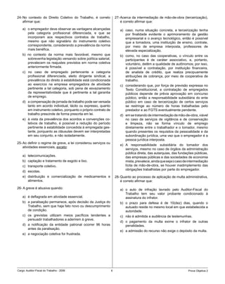 24- No contexto do Direito Coletivo do Trabalho, é correto            27- Acerca da intermediação de mão-de-obra (terceirização),
    afirmar que:                                                          é correto afirmar que:

    a) o empregador deve observar as vantagens alcançadas                a) caso, numa situação concreta, a terceirização tenha
       pela categoria profissional diferenciada, e que se                   por finalidade evidente o aprimoramento da gestão
       incorporam aos respectivos contratos de trabalho,                    empresarial e o avanço tecnológico, então é possível
       mesmo que não signatário do instrumento coletivo                     que a tomadora, uma instituição de ensino, contrate,
       correspondente, considerando a prevalência da norma                  por meio de empresa interposta, professores de
       mais benéfica.                                                       elevada especialização.
    b) no contexto da norma mais favorável, mesmo que                    b) como, no caso das cooperativas, o vínculo entre os
       sobrevenha legislação versando sobre política salarial,              participantes é de caráter associativo, e, portanto,
       prevalecem os reajustes previstos em norma coletiva                  voluntário, detêm a qualidade de autônomos; por isso,
       anteriormente firmada.                                               é possível a contratação, por instituição financeira,
    c) no caso de empregado pertencente a categoria                         de analista de crédito, que realiza precipuamente
       profissional diferenciada, eleito dirigente sindical, a              atribuições de cobrança, por meio de cooperativa de
       prevalência do direito à estabilidade está condicionada              trabalho.
       ao exercício na empresa empregadora de atividade                  c) considerando que, por força de previsão expressa no
       pertinente a tal categoria, sob pena de esvaziamento                 Texto Constitucional, a contratação de empregados
       da representatividade que é pertinente a tal garantia                públicos depende de prévia aprovação em concurso
       de emprego.                                                          público, então a responsabilidade subsidiária do ente
    d) a compensação de jornada de trabalho pode ser versada                público em caso de terceirização de certos serviços
       tanto em acordo individual, tácito ou expresso, quanto               se restringe ao número de horas trabalhadas pelo
       em instrumento coletivo, porquanto o próprio contrato de             prestador e ao FGTS eventualmente pendente.
       trabalho prescinde de forma prescrita em lei.                     d) em se tratando de intermediação de mão-de-obra, viável
    e) à vista da prevalência dos acordos e convenções co-                  no caso de serviços de vigilância e de conservação
       letivos de trabalho, é possível a redução do período                 e limpeza, não se forma vínculo de emprego
       pertinente à estabilidade concedida à empregada ges-                 diretamente entre o trabalhador e o tomador, mesmo
       tante, porquanto as cláusulas devem ser interpretadas                quando presentes os requisitos da pessoalidade e da
       em seu conjunto, e não isoladamente.                                 subordinação jurídica, uma vez que o empregador é a
                                                                            pessoa jurídica interposta.
25- Ao definir o regime de greve, a lei considerou serviços ou
                                                                         e) A responsabilidade subsidiária do tomador dos
    atividades essenciais, exceto:
                                                                            serviços, mesmo no caso de órgãos da administração
                                                                            pública direta, das autarquias, das fundações públicas,
    a) telecomunicações.                                                    das empresas públicas e das sociedades de economia
    b) captação e tratamento de esgoto e lixo.                              mista, prevalece, ainda que seja o caso de intermediação
    c) transporte coletivo.                                                 lícita de mão-de-obra, se houver inadimplemento das
                                                                            obrigações trabalhistas por parte do empregador.
    d) escolas.
    e) distribuição e comercialização de medicamentos e               28- Quanto ao processo de aplicação de multa administrativa,
       alimentos.                                                         é correto afirmar que:

26- A greve é abusiva quando:                                            a) o auto de infração lavrado pelo Auditor-Fiscal do
                                                                            Trabalho tem seu valor probante condicionado à
    a) é deflagrada em atividade essencial.                                 assinatura do infrator.
    b) a paralisação permanece, após decisão da Justiça do               b) o prazo para defesa é de 10(dez) dias, quando o
       Trabalho, sem que haja fato novo ou descumprimento                   autuado reside no mesmo local em que estabelecida a
       de condição.                                                         autoridade.
    c) os grevistas utilizam meios pacíficos tendentes a                 c) não é admitida a audiência de testemunhas.
       persuadir trabalhadores a aderirem à greve.
                                                                         d) o pagamento da multa exime o infrator de outras
    d) a notificação da entidade patronal ocorrer 96 horas                  penalidades.
       antes da paralisação.
                                                                         e) a admissão do recurso não exige o depósito da multa.
    e) a negociação coletiva for frustrada.




Cargo: Auditor-Fiscal do Trabalho - 2006                          6                                                   Prova Objetiva 2
 