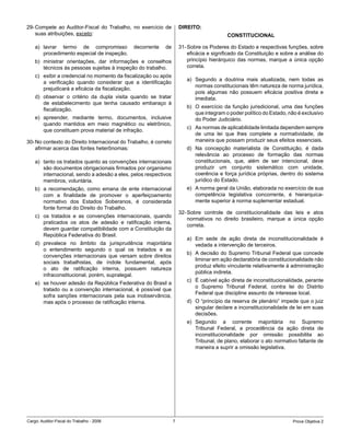 29- Compete ao Auditor-Fiscal do Trabalho, no exercício de            DIREITO:
    suas atribuições, exceto:                                                              CONSTITUCIONAL

    a) lavrar termo de compromisso            decorrente    de        31- Sobre os Poderes do Estado e respectivas funções, sobre
       procedimento especial de inspeção.                                 eficácia e significado da Constituição e sobre a análise do
    b) ministrar orientações, dar informações e conselhos                 princípio hierárquico das normas, marque a única opção
       técnicos às pessoas sujeitas à inspeção do trabalho.               correta.
    c) exibir a credencial no momento da fiscalização ou após
                                                                         a) Segundo a doutrina mais atualizada, nem todas as
       a verificação quando considerar que a identificação
                                                                            normas constitucionais têm natureza de norma jurídica,
       prejudicará a eficácia da fiscalização.
                                                                            pois algumas não possuem eficácia positiva direta e
    d) observar o critério da dupla visita quando se tratar                 imediata.
       de estabelecimento que tenha causado embaraço à
                                                                         b) O exercício da função jurisdicional, uma das funções
       fiscalização.
                                                                            que integram o poder político do Estado, não é exclusivo
    e) apreender, mediante termo, documentos, inclusive                     do Poder Judiciário.
       quando mantidos em meio magnético ou eletrônico,
                                                                         c) As normas de aplicabilidade limitada dependem sempre
       que constituam prova material de infração.
                                                                            de uma lei que lhes complete a normatividade, de
30- No contexto do Direito Internacional do Trabalho, é correto             maneira que possam produzir seus efeitos essenciais.
    afirmar acerca das fontes heterônomas:                               d) Na concepção materialista de Constituição, é dada
                                                                            relevância ao processo de formação das normas
    a) tanto os tratados quanto as convenções internacionais                constitucionais, que, além de ser intencional, deve
       são documentos obrigacionais firmados por organismo                  produzir um conjunto sistemático com unidade,
       internacional, sendo a adesão a eles, pelos respectivos              coerência e força jurídica próprias, dentro do sistema
       membros, voluntária.                                                 jurídico do Estado.
    b) a recomendação, como emana de ente internacional                  e) A norma geral da União, elaborada no exercício de sua
       com a finalidade de promover o aperfeiçoamento                       competência legislativa concorrente, é hierarquica-
       normativo dos Estados Soberanos, é considerada                       mente superior à norma suplementar estadual.
       fonte formal do Direito do Trabalho.
                                                                      32- Sobre controle de constitucionalidade das leis e atos
    c) os tratados e as convenções internacionais, quando
                                                                          normativos no direito brasileiro, marque a única opção
       praticados os atos de adesão e ratificação interna,
                                                                          correta.
       devem guardar compatibilidade com a Constituição da
       República Federativa do Brasil.
                                                                         a) Em sede de ação direta de inconstitucionalidade é
    d) prevalece no âmbito da jurisprudência majoritária                    vedada a intervenção de terceiros.
       o entendimento segundo o qual os tratados e as
                                                                         b) A decisão do Supremo Tribunal Federal que concede
       convenções internacionais que versam sobre direitos
                                                                            liminar em ação declaratória de constitucionalidade não
       sociais trabalhistas, de índole fundamental, após
                                                                            produz efeito vinculante relativamente à administração
       o ato de ratificação interna, possuem natureza
                                                                            pública indireta.
       infraconstitucional, porém, supralegal.
                                                                         c) É cabível ação direta de inconstitucionalidade, perante
    e) se houver adesão da República Federativa do Brasil a
                                                                            o Supremo Tribunal Federal, contra lei do Distrito
       tratado ou a convenção internacional, é possível que
                                                                            Federal que discipline assunto de interesse local.
       sofra sanções internacionais pela sua inobservância,
       mas após o processo de ratificação interna.                       d) O “princípio da reserva de plenário” impede que o juiz
                                                                            singular declare a inconstitucionalidade de lei em suas
                                                                            decisões.
                                                                         e) Segundo a corrente majoritária no Supremo
                                                                            Tribunal Federal, a procedência da ação direta de
                                                                            inconstitucionalidade por omissão possibilita ao
                                                                            Tribunal, de plano, elaborar o ato normativo faltante de
                                                                            maneira a suprir a omissão legislativa.




Cargo: Auditor-Fiscal do Trabalho - 2006                          7                                                    Prova Objetiva 2
 