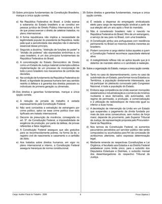 33- Sobre princípios fundamentais da Constituição Brasileira,        35- Sobre direitos e garantias fundamentais, marque a única
    marque a única opção correta.                                        opção correta.

    a) Na República Federativa do Brasil, a União exerce                a) É vedada a dispensa do empregado sindicalizado
       a soberania do Estado brasileiro e se constitui em                  eleito para cargo de representação sindical a partir de
       pessoa jurídica de Direito Público Internacional, a fim             sua eleição até um ano após o final do mandato.
       de que possa exercer o direito de celebrar tratados, no          b) Não é considerado brasileiro nato o nascido na
       plano internacional.                                                República Federativa do Brasil, filho de um estrangeiro,
    b) A forma republicana não implica a necessidade de                    a serviço de seu país no Brasil, com uma brasileira.
       legitimidade popular do presidente da República, razão           c) A Constituição atribui aos portugueses com residência
       pela qual a periodicidade das eleições não é elemento               permanente no Brasil os mesmos direitos inerentes ao
       essencial desse princípio.                                          brasileiro.
    c) Segundo a doutrina, “distinção de funções do poder” e            d) Podem concorrer a cargo eletivo todos aqueles a quem
       “divisão de poderes” são expressões sinônimas e, no                 a Constituição Federal reconhece capacidade eleitoral
       caso brasileiro, é um dos princípios fundamentais da                ativa.
       República Federativa do Brasil.
                                                                        e) A inelegibilidade reflexa não se aplica àquele que já é
    d) A concretização do Estado Democrático de Direito                    detentor de mandato eletivo e é candidato à reeleição.
       como um Estado de Justiça material contempla a efetiva
       implementação de um processo de incorporação de               36- Sobre a organização do Estado, marque a única opção correta.
       todo o povo brasileiro nos mecanismos de controle das
       decisões.                                                        a) Tanto no caso do desmembramento, como no caso de
    e) Na condição de fundamento da República Federativa do                subdivisão de um Estado, para formar novos Estados ou
       Brasil, a dignidade da pessoa humana tem seu sentido                Territórios, a população diretamente interessada, que
       restrito à defesa e à garantia dos direitos pessoais ou             irá participar do plebiscito convocado pelo Congresso
       individuais de primeira geração ou dimensão.                        Nacional, é toda a população do Estado.
                                                                        b) Embora seja competência da União exercer monopólio
34- Dos direitos e garantias fundamentais, marque a única                  estatal sobre a industrialização e o comércio de minérios
    opção correta.                                                         nucleares e seus derivados, são autorizadas, sob
                                                                           regime de permissão, a produção, a comercialização
    a) A redução da jornada de trabalho é vedada                           e a utilização de radioisótopos de meia-vida igual ou
       expressamente pela Constituição Federal.                            inferior a duas horas.
    b) Não será concedida a extradição de estrangeiro por               c) A decretação de intervenção da União em um Estado
       crime político, salvo se esse crime político tiver sido             que suspendeu o pagamento da dívida fundada por
       tipificado em tratado internacional.                                mais de dois anos consecutivos, sem motivo de força
    c) Decorre da presunção de inocência, consagrada no                    maior, depende de provimento, pelo Superior Tribunal
       art. 5º, da Constituição Federal, a impossibilidade de              de Justiça, de representação proposta pelo Procurador-
       exigência de produção, por parte da defesa, de provas               Geral da República.
       referentes a fatos negativos.                                    d) Nos termos da Constituição Federal, os aumentos
    d) A Constituição Federal assegura que são gratuitos                   pecuniários percebidos por servidor público não serão
       para os reconhecidamente pobres, na forma da lei, o                 computados ou acumulados para fim de concessão de
       registro civil de nascimento e casamento e a certidão               acréscimos ulteriores, salvo expressa determinação
       de óbito.                                                           legal.
    e) Aos tratados sobre direitos humanos, em vigor no                 e) Mediante emenda às respectivas Constituições e Lei
       plano internacional e interno, a Constituição Federal               Orgânica, é facultado aos Estados e ao Distrito Federal
       assegura hierarquia de norma constitucional.                        estabelecer como limite único, para o subsídio dos
                                                                           Deputados Estaduais e Distritais, o subsídio mensal
                                                                           dos desembargadores do respectivo Tribunal de
                                                                           Justiça.




Cargo: Auditor-Fiscal do Trabalho - 2006                         8                                                     Prova Objetiva 2
 