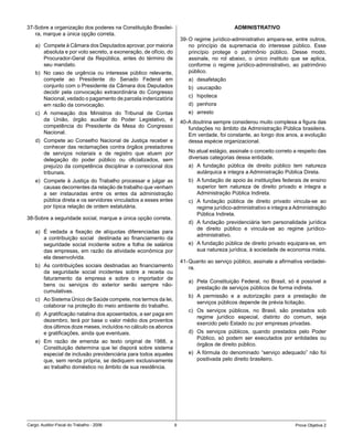 37-Sobre a organização dos poderes na Constituição Brasilei-                                 ADMINISTRATIVO
   ra, marque a única opção correta.
                                                                      39- O regime jurídico-administrativo ampara-se, entre outros,
    a) Compete à Câmara dos Deputados aprovar, por maioria                no princípio da supremacia do interesse público. Esse
       absoluta e por voto secreto, a exoneração, de ofício, do           princípio protege o patrimônio público. Desse modo,
       Procurador-Geral da República, antes do término de                 assinale, no rol abaixo, o único instituto que se aplica,
       seu mandato.                                                       conforme o regime jurídico-administrativo, ao patrimônio
    b) No caso de urgência ou interesse público relevante,                público.
       compete ao Presidente do Senado Federal em                        a) desafetação
       conjunto com o Presidente da Câmara dos Deputados                 b) usucapião
       decidir pela convocação extraordinária do Congresso
       Nacional, vedado o pagamento de parcela indenizatória             c) hipoteca
       em razão da convocação.                                           d) penhora
    c) A nomeação dos Ministros do Tribunal de Contas                    e) arresto
       da União, órgão auxiliar do Poder Legislativo, é               40-A doutrina sempre considerou muito complexa a figura das
       competência do Presidente da Mesa do Congresso                    fundações no âmbito da Administração Pública brasileira.
       Nacional.                                                         Em verdade, foi constante, ao longo dos anos, a evolução
    d) Compete ao Conselho Nacional de Justiça receber e                 dessa espécie organizacional.
       conhecer das reclamações contra órgãos prestadores
       de serviços notariais e de registro que atuem por                 No atual estágio, assinale o conceito correto a respeito das
       delegação do poder público ou oficializados, sem                  diversas categorias dessa entidade.
       prejuízo da competência disciplinar e correicional dos            a) A fundação pública de direito público tem natureza
       tribunais.                                                           autárquica e integra a Administração Pública Direta.
    e) Compete à Justiça do Trabalho processar e julgar as               b) A fundação de apoio às instituições federais de ensino
       causas decorrentes da relação de trabalho que venham                 superior tem natureza de direito privado e integra a
       a ser instauradas entre os entes da administração                    Administração Pública Indireta.
       pública direta e os servidores vinculados a esses entes           c) A fundação pública de direito privado vincula-se ao
       por típica relação de ordem estatutária.                             regime jurídico-administrativo e integra a Administração
                                                                            Pública Indireta.
38-Sobre a seguridade social, marque a única opção correta.
                                                                         d) A fundação previdenciária tem personalidade jurídica
                                                                            de direito público e vincula-se ao regime jurídico-
    a) É vedada a fixação de alíquotas diferenciadas para
                                                                            administrativo.
       a contribuição social destinada ao financiamento da
       seguridade social incidente sobre a folha de salários             e) A fundação pública de direito privado equipara-se, em
       das empresas, em razão da atividade econômica por                    sua natureza jurídica, à sociedade de economia mista.
       ela desenvolvida.
                                                                      41- Quanto ao serviço público, assinale a afirmativa verdadei-
    b) As contribuições sociais destinadas ao financiamento               ra.
       da seguridade social incidentes sobre a receita ou
       faturamento da empresa e sobre o importador de
                                                                         a) Pela Constituição Federal, no Brasil, só é possível a
       bens ou serviços do exterior serão sempre não-
                                                                            prestação de serviços públicos de forma indireta.
       cumulativas.
                                                                         b) A permissão e a autorização para a prestação de
    c) Ao Sistema Único de Saúde compete, nos termos da lei,
                                                                            serviços públicos depende de prévia licitação.
       colaborar na proteção do meio ambiente do trabalho.
                                                                         c) Os serviços públicos, no Brasil, são prestados sob
    d) A gratificação natalina dos aposentados, a ser paga em
                                                                            regime jurídico especial, distinto do comum, seja
       dezembro, terá por base o valor médio dos proventos
                                                                            exercido pelo Estado ou por empresas privadas.
       dos últimos doze meses, incluídos no cálculo os abonos
       e gratificações, ainda que eventuais.                             d) Os serviços públicos, quando prestados pelo Poder
                                                                            Público, só podem ser executados por entidades ou
    e) Em razão de emenda ao texto original de 1988, a
                                                                            órgãos de direito público.
       Constituição determina que lei disporá sobre sistema
       especial de inclusão previdenciária para todos aqueles            e) A fórmula do denominado “serviço adequado” não foi
       que, sem renda própria, se dediquem exclusivamente                   positivada pelo direito brasileiro.
       ao trabalho doméstico no âmbito de sua residência.




Cargo: Auditor-Fiscal do Trabalho - 2006                          9                                                    Prova Objetiva 2
 