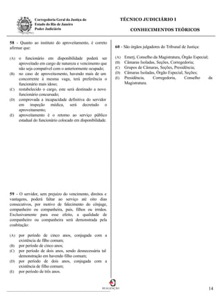 Corregedoria Geral da Justiça do                    TÉCNICO JUDICIÁRIO I
              Estado do Rio de Janeiro
              Poder Judiciário                                        CONHECIMENTOS TEÓRICOS


58 - Quanto ao instituto do aproveitamento, é correto
afirmar que:                                                60 - São órgãos julgadores do Tribunal de Justiça:

(A) o funcionário em disponibilidade poderá ser             (A)    Emerj, Conselho da Magistratura, Órgão Especial;
    aproveitado em cargo de natureza e vencimento que       (B)    Câmaras Isoladas, Seções, Corregedoria;
    não seja compatível com o anteriormente ocupado;        (C)    Grupos de Câmaras, Seções, Presidência;
(B) no caso de aproveitamento, havendo mais de um           (D)    Câmaras Isoladas, Órgão Especial, Seções;
    concorrente à mesma vaga, terá preferência o            (E)    Presidência,    Corregedoria,     Conselho       da
    funcionário mais idoso;                                        Magistratura.
(C) restabelecido o cargo, este será destinado a novo
    funcionário concursado;
(D) comprovada a incapacidade definitiva do servidor
    em inspeção médica, será decretado o
    aproveitamento;
(E) aproveitamento é o retorno ao serviço público
    estadual do funcionário colocado em disponibilidade.




59 - O servidor, sem prejuízo do vencimento, direitos e
vantagens, poderá faltar ao serviço até oito dias
consecutivos, por motivo de falecimento do cônjuge,
companheiro ou companheira, pais, filhos ou irmãos.
Exclusivamente para esse efeito, a qualidade de
companheiro ou companheira será demonstrada pela
coabitação:

(A) por período de cinco anos, conjugada com a
    existência de filho comum;
(B) por período de cinco anos;
(C) por período de dois anos, sendo desnecessária tal
    demonstração em havendo filho comum;
(D) por período de dois anos, conjugada com a
    existência de filho comum;
(E) por período de três anos.



                                                     REALIZAÇÃO                                                    14
 