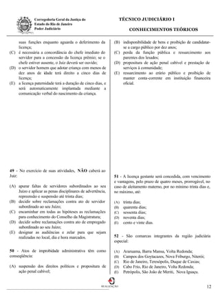 Corregedoria Geral da Justiça do                      TÉCNICO JUDICIÁRIO I
              Estado do Rio de Janeiro
              Poder Judiciário                                          CONHECIMENTOS TEÓRICOS

    suas funções enquanto aguarda o deferimento da            (B) indisponibilidade de bens e proibição de candidatar-
    licença;                                                      se a cargo público por dez anos;
(C) é necessária a concordância do chefe imediato do          (C) perda da função pública e ressarcimento aos
    servidor para a concessão da licença prêmio; se o             parentes dos lesados;
    chefe estiver ausente, o Juiz deverá ser ouvido;          (D) propositura de ação penal cabível e prestação de
(D) o servidor homem que adotar criança com menos de              serviços à comunidade;
    dez anos de idade terá direito a cinco dias de            (E) ressarcimento ao erário público e proibição de
    licença;                                                      manter conta-corrente em instituição financeira
(E) a licença paternidade terá a duração de cinco dias, e         oficial.
    será automaticamente implantada mediante a
    comunicação verbal do nascimento da criança.




49 - No exercício de suas atividades, NÃO caberá ao
Juiz:                                                         51 - A licença gestante será concedida, com vencimento
                                                              e vantagens, pelo prazo de quatro meses, prorrogável, no
(A) apurar faltas de servidores subordinados ao seu           caso de aleitamento materno, por no mínimo trinta dias e,
    Juízo e aplicar as penas disciplinares de advertência,    no máximo, até:
    repreensão e suspensão até trinta dias;
(B) decidir sobre reclamações contra ato de servidor          (A)    trinta dias;
    subordinado ao seu Juízo;                                 (B)    quarenta dias;
(C) encaminhar em todas as hipóteses as reclamações           (C)    sessenta dias;
    para conhecimento do Conselho da Magistratura;            (D)    noventa dias;
(D) decidir sobre reclamações contra ato de empregado         (E)    cento e vinte dias.
    subordinado ao seu Juízo;
(E) designar as audiências e zelar para que sejam
    realizadas no local, dia e hora marcados.                 52 - São comarcas integrantes da região judiciária
                                                              especial:

50 - Atos de improbidade administrativa têm como              (A)    Araruama, Barra Mansa, Volta Redonda;
conseqüência:                                                 (B)    Campos dos Goytacazes, Nova Friburgo, Niterói;
                                                              (C)    Rio de Janeiro, Teresópolis, Duque de Caxias;
(A) suspensão dos direitos políticos e propositura de         (D)    Cabo Frio, Rio de Janeiro, Volta Redonda;
    ação penal cabível;                                       (E)    Petrópolis, São João de Meriti, Nova Iguaçu.


                                                       REALIZAÇÃO                                                     12
 