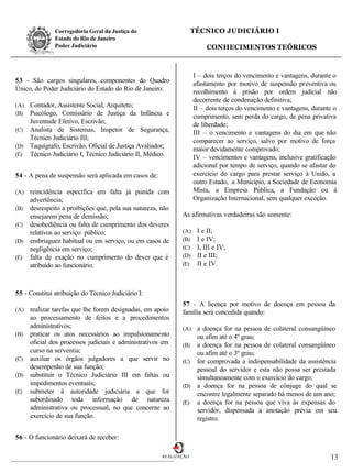 Corregedoria Geral da Justiça do                    TÉCNICO JUDICIÁRIO I
               Estado do Rio de Janeiro
               Poder Judiciário                                         CONHECIMENTOS TEÓRICOS



                                                                   I – dois terços do vencimento e vantagens, durante o
53 - São cargos singulares, componentes do Quadro                  afastamento por motivo de suspensão preventiva ou
Único, do Poder Judiciário do Estado do Rio de Janeiro:            recolhimento à prisão por ordem judicial não
                                                                   decorrente de condenação definitiva;
(A) Contador, Assistente Social, Arquiteto;                        II – dois terços do vencimento e vantagens, durante o
(B) Psicólogo, Comissário de Justiça da Infância e                 cumprimento, sem perda do cargo, de pena privativa
    Juventude Efetivo, Escrivão;                                   de liberdade;
(C) Analista de Sistemas, Inspetor de Segurança,
                                                                   III – o vencimento e vantagens do dia em que não
    Técnico Judiciário III;                                        comparecer ao serviço, salvo por motivo de força
(D) Taquígrafo, Escrivão, Oficial de Justiça Avaliador;
                                                                   maior devidamente comprovado;
(E) Técnico Judiciário I, Técnico Judiciário II, Médico.
                                                                   IV – vencimentos e vantagens, inclusive gratificação
                                                                   adicional por tempo de serviço, quando se afastar do
54 - A pena de suspensão será aplicada em casos de:                exercício do cargo para prestar serviço à União, a
                                                                   outro Estado, a Município, a Sociedade de Economia
(A) reincidência específica em falta já punida com                 Mista, a Empresa Pública, a Fundação ou à
    advertência;                                                   Organização Internacional, sem qualquer exceção.
(B) desrespeito a proibições que, pela sua natureza, não
    ensejarem pena de demissão;                              As afirmativas verdadeiras são somente:
(C) desobediência ou falta de cumprimento dos deveres
    relativos ao serviço público;                            (A)    I e II;
(D) embriaguez habitual ou em serviço, ou em casos de        (B)    I e IV;
    negligência em serviço;                                  (C)    I, III e IV;
(E) falta de exação no cumprimento do dever que é            (D)    II e III;
    atribuído ao funcionário.                                (E)    II e IV.



55 - Constitui atribuição do Técnico Judiciário I:
                                                             57 - A licença por motivo de doença em pessoa da
(A) realizar tarefas que lhe forem designadas, em apoio      família será concedida quando:
    ao processamento de feitos e a procedimentos
    administrativos;                                         (A) a doença for na pessoa de colateral consangüíneo
(B) praticar os atos necessários ao impulsionamento              ou afim até o 4º grau;
    oficial dos processos judiciais e administrativos em     (B) a doença for na pessoa de colateral consangüíneo
    curso na serventia;                                          ou afim até o 3º grau;
(C) auxiliar os órgãos julgadores a que servir no            (C) for comprovada a indispensabilidade da assistência
    desempenho de sua função;                                    pessoal do servidor e esta não possa ser prestada
(D) substituir o Técnico Judiciário III em faltas ou             simultaneamente com o exercício do cargo;
    impedimentos eventuais;                                  (D) a doença for na pessoa de cônjuge do qual se
(E) submeter à autoridade judiciária a que for                   encontre legalmente separado há menos de um ano;
    subordinado toda informação de natureza                  (E) a doença for na pessoa que viva às expensas do
    administrativa ou processual, no que concerne ao             servidor, dispensada a anotação prévia em seu
    exercício de sua função.                                     registro.

56 - O funcionário deixará de receber:

                                                      REALIZAÇÃO                                                     13
 