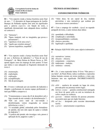 Corregedoria Geral da Justiça do                     TÉCNICO JUDICIÁRIO I
              Estado do Rio de Janeiro
              Poder Judiciário                                         CONHECIMENTOS TEÓRICOS


04 - “Um espectro ronda a Justiça brasileira neste final     (E) “Além disso, há um cipoal de leis, medidas
de ano:...”. O dicionário de língua portuguesa de Aurélio        provisórias e atos normativos que acabam por
Buarque de Hollanda registra uma série de significados           atravancar nossos corredores.”
para a palavra espectro; em função do texto, o
significado dicionarizado mais adequado desse vocábulo       07 - Com o emprego do vocábulo cipoal, no segundo
no contexto é:                                               parágrafo do texto, o autor mistura duas idéias:

(A) “fantasma”;                                              (A)    quantidade e dificuldade;
(B) “figura imaterial, real ou imaginária, que povoa o       (B)    complicação e autoridade;
    pensamento”;                                             (C)    irresponsabilidade e confusão;
(C) “aparência vã de uma coisa”;                             (D)    clareza e precisão;
(D) “aquilo que constitui ameaça”;                           (E)    legalização e qualidade.
(E) “pessoa esquelética, esquálida”.
                                                             08 - Relação EQUIVOCADA entre adjetivo/substantivo
                                                             é:

05 - “Um espectro ronda a Justiça brasileira neste final     (A)    normativos / norma;
de ano: a Reforma do Judiciário.”; o “Guia de uso de         (B)    eficazes – eficácia;
Português”, de M  aria Helena de Moura Neves, p. 269,        (C)    conjunturais – conjectura;
aponta alguns casos de emprego de dois pontos. O item        (D)    tradicionais – tradição;
que indica o caso adequado ao fragmento destacado do         (E)    sistêmico – sistema.
texto é:

(A)   enumeração;                                            09 - Etc. é uma expressão latina. O livro “Não perca o
(B)   explicitação;                                          seu latim”, de Paulo Rónai, indica vocábulos e expressões
(C)   explicação;                                            latinas bastante comuns em textos jurídicos; o item cujo
(D)   exemplificação;                                        latinismo tem seu significado INCORRETAMENTE
(E)   fala de personagem.                                    indicado é:

                                                             (A) alibi – ausência do acusado no lugar do crime,
06 - O texto é elaborado por um membro do Judiciário e           provada pela sua presença noutro lugar;
dirigido a profissionais do mesmo espaço profissional; o     (B) habeas corpus – garantia constitucional outorgada
item que NÃO o comprova é:                                       em favor de quem sofre ou está na iminência de
                                                                 sofrer coação ou violência;
(A) “Comemoramos o nosso dia (8 de dezembro) sob o           (C) quorum – número máximo de pessoas presentes
    fogo cruzado da má-vontade e da desinformação.”;             necessário para que um órgão funcione;
(B) “Sob um cerco total de má-vontade e                      (D) ad hoc – designado para executar determinada
    desinformação, vemos exageradas as nossas                    tarefa;
    deficiências e erros.”;                                  (E) a priori - anteriormente à experiência.
(C) “A sociedade global, estimulada pelos formadores
    de opinião, não tem sido capaz de captar a verdade
    do Judiciário.”;
(D) “A polícia não prende, não investiga e nós, presos à
    aplicação da lei, pagamos o pato.”;




                                                      REALIZAÇÃO                                                   4
 