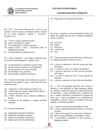 Corregedoria Geral da Justiça do                      TÉCNICO JUDICIÁRIO I
               Estado do Rio de Janeiro
               Poder Judiciário                                          CONHECIMENTOS TEÓRICOS

                                                               (E) Organização de Advogados Brasileiros.




10 - ETC. é uma forma abreviada de et coetera, que
significa “e outras coisas”; a afirmação correta a respeito
do uso dessa expressão, segundo o Formulário                   14 - Entre o segundo e o terceiro parágrafos do texto, em
Ortográfico, é:                                                função dos signific ados por eles veiculados, poderíamos
                                                               inserir o conectivo:
(A) a forma é sempre seguida de ponto;
(B) nunca é precedida de vírgula;                              (A)    apesar de;
(C) só é empregada em relação a pessoas;                       (B)    porque;
(D) quando termina a frase, a abreviatura pode ser             (C)    ainda que;
    seguida de ponto final;                                    (D)    contanto que;
(E) só é empregada em relação a coisas.                        (E)    nem.


11 - “Temos oferecido...”; esse tempo verbal apresenta,        15 - O item que apresenta uma afirmação coerente com
no início do terceiro parágrafo, o seguinte valor:             os vocábulos presentes no título do texto é:

(A)   um fato posterior ao momento em que se fala;             (A) a fantasia representa o ideal de Justiça que todos
(B)   um fato futuro em relação a um fato passado;                 perseguem;
(C)   um fato passado, visto como concluído;                   (B) a verdade se refere aos exageros da imprensa;
(D)   dá atualidade a fatos passados;                          (C) a fantasia representa os bons serviços prestados
(E)   fatos passados, repetidos no presente.                       pela Justiça;
                                                               (D) a verdade se refere aos bons e maus aspectos do
                                                                   Judiciário;
12 - “A polícia não prende, não investiga e nós, presos à      (E) a fantasia representa as boas obras não difundidas.
aplicação da lei, pagamos o pato.”; esse trecho de nosso
texto mostra que:
                                                               16 - “...55% da população brasileira mal conhece o
(A) o Judiciário é o único poder que respeita a lei;           Judiciário.”; uma gramática de língua portuguesa afirma
(B) o Poder Judic iário recebe a culpa de erros alheios;       que “quando o sujeito for expresso por número percentual
(C) a polícia não está presa à lei;                            ou fracionário, o verbo concordará com o numeral, mas
(D) o Poder Judiciário causa inúmeros problemas à              que é comum, entretanto, encontrarem-se exemplos de
    polícia;                                                   frases com o verbo concordando com a expressão que
(E) o respeito às leis prejudica a imagem do Poder             acompanha o numeral”. Nesse caso, podemos dizer que,
    Judiciário.                                                segundo a orientação gramatical:

                                                               (A) o autor do texto errou na concordância verbal;
13 - A sigla OAB significa:                                    (B) o termo “população brasileira” deveria ser colocado
                                                                   no plural;
(A)   Organização Advocatícia do Brasil;                       (C) a única forma possível do verbo seria “conhecem”;
(B)   Ordem dos Advogados do Brasil;                           (D) havia outra possibilidade de concordância verbal;
(C)   Ordem de Assistência a Brasileiros;                      (E) a concordância empregada na frase pertence à
(D)   Organização Assistencial Brasileira;                         linguagem popular.


                                                        REALIZAÇÃO                                                   5
 