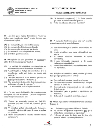 Corregedoria Geral da Justiça do                      TÉCNICO JUDICIÁRIO I
               Estado do Rio de Janeiro
               Poder Judiciário                                         CONHECIMENTOS TEÓRICOS

                                                               (D) “A autonomia dos poderes[....] é a única garantia
                                                                   que temos da estabilidade da República...”;
                                                               (E) “Falar em cidadania é falar em Judiciário.”




17 - Ao dizer que o regime democrático é “o pior de
todos, com exceção dos outros”, o autor do texto quer
dizer que esse regime:                                         20 - A expressão “lembremos ainda uma vez”, inserida
                                                               no quarto parágrafo do texto, indica que:
(A)   é o pior de todos, em seus modelos atuais;
(B)   é o pior de todos, historicamente falando;               (A) essa mesma idéia já foi expressa anteriormente no
(C)   é o pior de todos, comparado aos demais;                     texto;
(D)   é o melhor de todos, comparado aos demais;               (B) o autor se refere a uma outra publicação de sua
(E)   é tão bom quanto os demais.                                  autoria;
                                                               (C) os leitores esquecem facilmente de coisas
18 - O segmento do texto que mostra um equívoco do                 importantes;
editor do texto no emprego da vírgula é:                       (D) é uma informação importante e de pouco
                                                                   conhecimento dos cidadãos;
(A) “...a realidade do Judiciário e a necessidade de sua       (E) é um conhecimento que é necessário repetir, dada
    reforma foram, nos últimos meses, deformados...”;              sua importância.
(B) “...distribuição de Justiça em nosso Estado e vê-la
    reconhecida, senão por todos, ao menos pela                21 - A respeito do controle do Poder Judiciário, podemos
    maioria...”;                                               dizer que a posição do autor do texto é:
(C) “Recente pesquisa da OAB, mostrou que 55% da
    população mal conhece o Judiciário.”;                      (A) favorável, desde que esse controle seja interno;
(D) “De resto, temos à disposição diversos mecanismos          (B) favorável, desde que esse controle não seja feito por
    endógenos, eficazes, de controle...”;                          tribunais de conta, etc;
(E) “...o pior de todos, com exceção dos outros...”.           (C) favorável, se não for contaminado por má-vontade e
                                                                   desinformação;
19 - “De resto, temos à disposição diversos mecanismos         (D) desfavorável, pois se perderia a estabilidade da
endógenos, eficazes, de controle...”; a idéia aqui presente        República;
se repete aproximadamente em:                                  (E) desfavorável, porque todo controle é perigoso.

(A) “Quanto ao apregoado controle do Judiciário,               22 - O item cujo conector sublinhado tem valor semântico
    pensamos que antes deveria vir de dentro que de            de causa é:
    fora...”;
(B) “A sociedade global, estimulada pelos formadores           (A) “...deformados pelo manto diáfano da fantasia.”;
    de opinião, não tem sido capaz de captar a verdade         (B) “O Judiciário não pode ser culpabilizado pelo que a
    do Judiciário.”;                                               mídia chama com exagero de impunidade.”
(C) “Sobre a nudez forte da verdade, o manto diáfano           (C) “...deveria vir antes de dentro que de fora, pelo
    da fantasia”;                                                  ajuste de normas e práticas processuais,...”


                                                        REALIZAÇÃO                                                   6
 