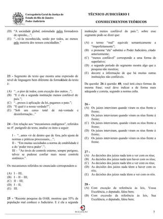 Corregedoria Geral da Justiça do                      TÉCNICO JUDICIÁRIO I
                 Estado do Rio de Janeiro
                 Poder Judiciário                                         CONHECIMENTOS TEÓRICOS

(D) “A sociedade global, estimulada pelos formadores             instituição menos confiável do país.”; sobre esse
    de opinião,...”;                                             segmento pode-se dizer que:
(E) “...vê-la reconhecida, senão por todos, ao menos
    pela maioria dos nossos concidadãos.”                        (A) o termo “mal” equivale semanticamente a
                                                                     “imperfeitamente”;
                                                                 (B) o pronome “ela” substitui o Poder Judiciário, citado
                                                                     anteriormente;
                                                                 (C) “menos confiável” corresponde a uma forma de
                                                                     superlativo;
                                                                 (D) o segundo período do segmento mostra algo que a
                                                                     pesquisa não mostrou;
                                                                 (E) decorre a informação de que há muitas outras
23 - Segmento do texto que mostra uma expressão de                   instituições não confiáveis.
nível de linguagem bem diferente da formalidade do texto
é:                                                               Da questão 26 à questão 40, você terá cinco formas da
                                                                 mesma frase; você deve indicar a de forma mais
(A) “...o pior de todos, com exceção dos outros...”;             adequada e correta, segundo a norma culta.
(B) “E é ela a segunda instituição menos confiável do
    país.”;
(C) “...presos à aplicação da lei, pagamos o pato.”;             26 -
(D) “E qual é a nossa verdade?”;                                 (A) Os juízes interviram quando viram os réus frente a
(E) “Sob um cerco total de má-vontade e                               frente;
    desinformação...”                                            (B) Os juízes intervieram quando viram os réus frente à
                                                                      frente;
24 - Em relação aos “mecanismos endógenos”, referidos            (C) Os juízes intervieram, quando viram os réus frente a
no 4º. parágrafo do texto, analise os itens a seguir:                 frente;
                                                                 (D) Os juízes interviram, quando viram os réus frente à
      I - “...antes vir de dentro que de fora, pelo ajuste de         frente;
      normas e práticas processuais,...”;                        (E) Os juízes intervieram quando viram os réus frente a
      II - “Em muitas sociedades a norma de estabilidade é            frente.
      a do ‘poder trava poder’.”;
      III - “Ao invés do controle externo, sempre perigoso,      27 -
      talvez se pudesse confiar mais nesse controle              (A) As decisões dos juízes nada tem a ver com os réus;
      sistêmico.”.                                               (B) As decisões dos juízes nada tem haver com os réus;
                                                                 (C) As decisões dos juízes nada têm a ver com os réus;
Os mecanismos referidos no enunciado correspondem a:             (D) As decisões dos juízes nada têem a haver com os
                                                                     réis;
(A)    I – III;                                                  (E) As decisões dos juízes nada têem a ver com os réis.
(B)    I – II – III;
(C)    II – III;
(D)    I – II;                                                   28 -
(E)    III.                                                      (A) Com exceção da referência às leis, Vossa
                                                                      Excelência, o deputado, falou bem;
                                                                 (B) Com excessão da referência às leis, Sua
25 - “Recente pesquisa da OAB, mostrou que 55% da                     Excelência, o deputado, falou bem;
população mal conhece o Judiciário. E é ela a segunda

                                                          REALIZAÇÃO                                                  7
 