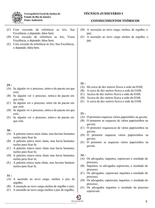 Corregedoria Geral da Justiça do                   TÉCNICO JUDICIÁRIO I
              Estado do Rio de Janeiro
              Poder Judiciário                                       CONHECIMENTOS TEÓRICOS

(C) Com excessão da referência as leis, Sua                (D) A ascenção ao novo cargo, encheu, de orgulho, o
    Excelência, o deputado, falou bem;                         juiz;
(D) Com exceção da referência as leis, Vossa               (E) A ascenção ao novo cargo encheu de orgulho, o
    Excelência, o deputado, falou bem;                         juiz.
(E) Com exceção da referência às leis, Sua Excelência,
    o deputado, falou bem.




                                                           32 -
29 -
                                                           (A)    Há cerca de dez metros ficava a sede da OAB;
(A) Se alguém vir o processo, retire-o do pacote em que
                                                           (B)    A cerca de dez metros ficava a sede da OAB;
     está;
                                                           (C)    Acerca de dez metros ficava a séde da OAB;
(B) Se alguém ver o processo, retira-o do pacote em
                                                           (D)    Acerca de dez metros ficava a sede da OAB;
     que está;
                                                           (E)    A cerca de dez metros ficava a séde da OAB.
(C) Se alguém ver o processo, retire ele do pacote em
     que está;
(D) Se alguém vir o processo, retira-o do pacote em que
     está;                                                 33 -
(E) Se alguém ver o processo, retire-o do pacote em        (A) O promotor esqueceu vários papeizinhos na gaveta;
     que está.                                             (B) O promotor se esqueceu de vários papeiszinhos na
                                                                gaveta;
                                                           (C) O promotor esqueceu-se de vários papeiszinhos na
30 -                                                            gaveta;
(A) A palestra estava meia chata, mas haviam bastantes     (D) O promotor esqueceu vários papeiszinhos na
     razões para ficar lá;                                      gaveta;
(B) A palestra estava meio chata, mas havia bastantes      (E) O promotor se esqueceu vários papeizinhos na
     razões para ficar lá;                                      gaveta.
(C) A palestra estava meio chata mas havia bastantes
     razões para ficar lá;
(D) A palestra estava meia chata mas havia bastantes       34 -
     razões para ficar lá;                                 (A) Os advogados, inquietos, esperavam o resultado do
(E) A palestra estava meia chata, mas haviam bastante           processo;
     razões para ficar lá.                                 (B) Inquietos, os advogados esperavam, o resultado do
                                                                processo;
                                                           (C) Os advogados, esperavam inquietos o resultado do
31 -                                                            processo;
(A) A ascensão ao novo cargo, encheu o juiz de             (D) Os advogados, esperavam, inquietos, o resultado do
     orgulho;                                                   processo;
(B) A ascenção ao novo cargo encheu de orgulho o juiz;     (E) Os advogados inquietos o resultado do processo
(C) A ascensão ao novo cargo encheu o juiz de orgulho;          esperavam.


                                                    REALIZAÇÃO                                                   8
 