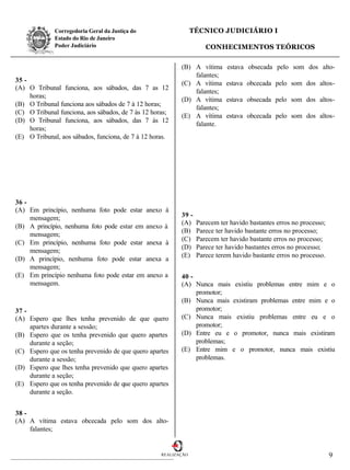 Corregedoria Geral da Justiça do                   TÉCNICO JUDICIÁRIO I
              Estado do Rio de Janeiro
              Poder Judiciário                                       CONHECIMENTOS TEÓRICOS

                                                           (B) A vítima      estava obsecada pelo som dos alto-
                                                               falantes;
35 -                                                       (C) A vítima     estava obcecada pelo som dos altos-
(A) O Tribunal funciona, aos sábados, das 7 as 12
                                                               falantes;
     horas;
                                                           (D) A vítima     estava obsecada pelo som dos altos-
(B) O Tribunal funciona aos sábados de 7 à 12 horas;
                                                               falantes;
(C) O Tribunal funciona, aos sábados, de 7 às 12 horas;
                                                           (E) A vítima      estava obcecada pelo som dos altos-
(D) O Tribunal funciona, aos sábados, das 7 às 12
                                                               falante.
     horas;
(E) O Tribunal, aos sábados, funciona, de 7 à 12 horas.




36 -
(A) Em princípio, nenhuma foto pode estar anexo      à
     mensagem;                                             39 -
                                                           (A)    Parecem ter havido bastantes erros no processo;
(B) A princípio, nenhuma foto pode estar em anexo    à
                                                           (B)    Parece ter havido bastante erros no processo;
     mensagem;
                                                           (C)    Parecem ter havido bastante erros no processo;
(C) Em princípio, nenhuma foto pode estar anexa      à
                                                           (D)    Parece ter havido bastantes erros no processo;
     mensagem;
                                                           (E)    Parece terem havido bastante erros no processo.
(D) A princípio, nenhuma foto pode estar anexa       a
     mensagem;
(E) Em princípio nenhuma foto pode estar em anexo    a     40 -
     mensagem.                                             (A) Nunca mais existiu problemas entre mim e o
                                                                promotor;
                                                           (B) Nunca mais existiram problemas entre mim e o
37 -                                                            promotor;
(A) Espero que lhes tenha prevenido de que quero           (C) Nunca mais existiu problemas entre eu e o
     apartes durante a sessão;                                  promotor;
(B) Espero que os tenha prevenido que quero apartes        (D) Entre eu e o promotor, nunca mais existiram
     durante a seção;                                           problemas;
(C) Espero que os tenha prevenido de que quero apartes     (E) Entre mim e o promotor, nunca mais existiu
     durante a sessão;                                          problemas.
(D) Espero que lhes tenha prevenido que quero apartes
     durante a seção;
(E) Espero que os tenha prevenido de que quero apartes
     durante a seção.


38 -
(A) A vítima estava obcecada pelo som dos alto-
     falantes;


                                                    REALIZAÇÃO                                                      9
 