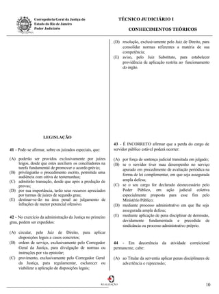 Corregedoria Geral da Justiça do                         TÉCNICO JUDICIÁRIO I
              Estado do Rio de Janeiro
              Poder Judiciário                                            CONHECIMENTOS TEÓRICOS

                                                                 (D) resolução, exclusivamente pelo Juiz de Direito, para
                                                                     consolidar normas referentes a matéria de sua
                                                                     competência;
                                                                 (E) aviso, pelo Juiz Substituto, para estabelecer
                                                                     providência de aplicação restrita ao funcionamento
                                                                     do órgão.




                    LEGISLAÇÃO
                                                                 43 - É INCORRETO afirmar que a perda do cargo de
41 - Pode-se afirmar, sobre os juizados especiais, que:          servidor público estável poderá ocorrer:

(A) poderão ser providos exclusivamente por juízes               (A) por força de sentença judicial transitada em julgado;
    leigos, desde que estes auxiliem os conciliadores na         (B) se o servidor tiver mau desempenho no serviço
    tarefa fundamental de promover o acordo prévio;                  apurado em procedimento de avaliação periódica na
(B) privilegiarão o procedimento escrito, permitida uma
                                                                     forma de lei complementar, em que seja assegurada
    audiência com oitiva de testemunhas;
(C) admitirão transação, desde que após a produção de                ampla defesa;
    provas;                                                      (C) se o seu cargo for declarado desnecessário pelo
(D) por sua importância, terão seus recursos apreciados              Poder Público, em ação judicial coletiva
    por turmas de juízes de segundo grau;                            especialmente proposta para esse fim pelo
(E) destinar-se-ão na área penal ao julgamento de                    Ministério Público;
    infrações de menor potencial ofensivo.                       (D) mediante processo administrativo em que lhe seja
                                                                     assegurada ampla defesa;
42 - No exercício da administração da Justiça no primeiro        (E) mediante aplicação de pena disciplinar de demissão,
grau, podem ser expedidos:                                           devidamente fundamentada e precedida de
                                                                     sindicância ou processo administrativo próprio.
(A) circular, pelo Juiz de Direito, para aplicar
    disposições legais a casos concretos;
(B) ordem de serviço, exclusivamente pelo Corregedor             44 - Em decorrência          da   atividade   correicional
    Geral da Justiça, para divulgação de normas ou               permanente, cabe:
    instruções por via epistolar;
(C) provimento, exclusivamente pelo Corregedor Geral             (A) ao Titular da serventia aplicar penas disciplinares de
    da Justiça, para regulamentar, esclarecer ou                     advertência e repreensão;
    viabilizar a aplicação de disposições legais;


                                                          REALIZAÇÃO                                                    10
 