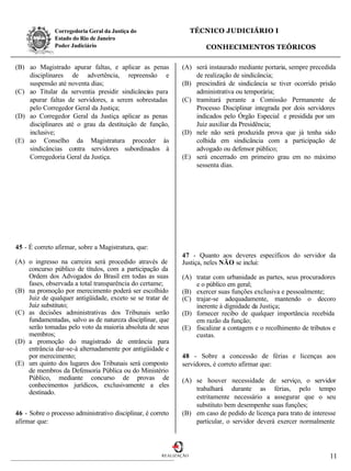 Corregedoria Geral da Justiça do                      TÉCNICO JUDICIÁRIO I
               Estado do Rio de Janeiro
               Poder Judiciário                                         CONHECIMENTOS TEÓRICOS

(B) ao Magistrado apurar faltas, e aplicar as penas            (A) será instaurado mediante portaria, sempre precedida
    disciplinares de advertência, repreensão e                     de realização de sindicância;
    suspensão até noventa dias;                                (B) prescindirá de sindicância se tiver ocorrido prisão
(C) ao Titular da serventia presidir sindicâncias para             administrativa ou temporária;
    apurar faltas de servidores, a serem sobrestadas           (C) tramitará perante a Comissão Permanente de
    pelo Corregedor Geral da Justiça;                              Processo Disciplinar integrada por dois servidores
(D) ao Corregedor Geral da Justiça aplicar as penas                indicados pelo Órgão Especial e presidida por um
    disciplinares até o grau da destituição de função,             Juiz auxiliar da Presidência;
    inclusive;                                                 (D) nele não será produzida prova que já tenha sido
(E) ao Conselho da Magistratura proceder às                        colhida em sindicância com a participação de
    sindicâncias contra servidores subordinados à                  advogado ou defensor público;
    Corregedoria Geral da Justiça.                             (E) será encerrado em primeiro grau em no máximo
                                                                   sessenta dias.




45 - É correto afirmar, sobre a Magistratura, que:
                                                               47 - Quanto aos deveres específicos do servidor da
(A) o ingresso na carreira será procedido através de           Justiça, neles NÃO se inclui:
    concurso público de títulos, com a participação da
    Ordem dos Advogados do Brasil em todas as suas             (A) tratar com urbanidade as partes, seus procuradores
    fases, observada a total transparência do certame;             e o público em geral;
(B) na promoção por merecimento poderá ser escolhido           (B) exercer suas funções exclusiva e pessoalmente;
    Juiz de qualquer antigüidade, exceto se se tratar de       (C) trajar-se adequadamente, mantendo o decoro
    Juiz substituto;                                               inerente à dignidade da Justiça;
(C) as decisões administrativas dos Tribunais serão            (D) fornecer recibo de qualquer importância recebida
    fundamentadas, salvo as de natureza disciplinar, que           em razão da função;
    serão tomadas pelo voto da maioria absoluta de seus        (E) fiscalizar a contagem e o recolhimento de tributos e
    membros;                                                       custas.
(D) a promoção do magistrado de entrância para
    entrância dar-se-á alternadamente por antigüidade e
    por merecimento;                                           48 - Sobre a concessão de férias e licenças aos
(E) um quinto dos lugares dos Tribunais será composto          servidores, é correto afirmar que:
    de membros da Defensoria Pública ou do Ministério
    Público, mediante concurso de provas de                    (A) se houver necessidade de serviço, o servidor
    conhecimentos jurídicos, exclusivamente a eles
                                                                   trabalhará durante as férias, pelo tempo
    destinado.
                                                                   estritamente necessário a assegurar que o seu
                                                                   substituto bem desempenhe suas funções;
46 - Sobre o processo administrativo disciplinar, é correto    (B) em caso de pedido de licença para trato de interesse
afirmar que:                                                       particular, o servidor deverá exercer normalmente



                                                        REALIZAÇÃO                                                  11
 