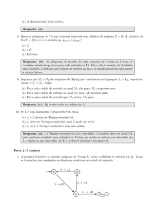 (c) A demonstra¸c˜ao est´a correta.
Resposta: (a).
8. Quantas m´aquinas de Turing ´e poss´ıvel construir com alfabeto de entrada Σ = {0,1}, alfabeto de
ﬁta Γ = {0,1, }, e os estados q0, qaceita e qrejeita?
(a) 3.
(b) 183.
(c) Inﬁnitas.
Resposta: (b). No diagrama de estados de cada m´aquina de Turing h´a 3 setas de
transi¸c˜ao saindo de q0 (uma para cada s´ımbolo em Γ). Para cada transi¸c˜ao, h´a 3 estados
alvo poss´ıveis, 3 s´ımbolos que podem ser escritos na ﬁta, e 2 sentidos poss´ıveis para mover
a cabe¸ca leitora.
9. Suponha que M1 e M2 s˜ao m´aquinas de Turing que reconhecem as linguagens L1 e L2, respectiva-
mente, e L1 ⊆ L2. Ent˜ao
(a) Para cada cadeia de entrada na qual M1 n˜ao para, M2 tampouco para.
(b) Para cada cadeia de entrada na qual M1 para, M2 tamb´em para.
(c) Para cada cadeia de entrada que M1 aceita, M2 para.
Resposta: (c). M2 aceita todas as cadeias de L1.
10. Se L ´e uma linguagem Turing-decid´ıvel, ent˜ao
(a) L e ¯L devem ser Turing-reconhec´ıvel.
(b) L deve ser Turing-reconhec´ıvel, mas ¯L pode n˜ao sˆe-lo.
(c) L ou ¯L ´e Turing-reconhec´ıvel, mas n˜ao ambas.
Resposta: (a). L ´e Turing-reconhec´ıvel, pois ´e decid´ıvel. ¯L tamb´em deve ser decid´ıvel,
pois podemos construir uma m´aquina de Turing que aceite as cadeias que n˜ao est˜ao em
L e rejeite as que sim est˜ao. Se ¯L ´e decid´ıvel tamb´em ´e reconhec´ıvel.
Parte 2 (5 pontos)
1. (2 pontos) Considere a seguinte m´aquina de Turing M sobre o alfabeto de entrada {0, 1}. Todas
as transi¸c˜oes n˜ao mostradas no diagrama conduzem ao estado de rejei¸c˜ao.
q0
q1
q2
qaceita
1 → 0,D
0 → 1,E
0 → 1,D
→ ,D
 