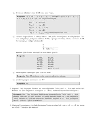 (a) Escreva a deﬁni¸c˜ao formal de M como uma 7-upla.
Resposta: M = (Q, Σ, Γ, δ, qo, qaceita, qrejeita), onde Q = {q0, q1, q2, qaceita, qrejeita},
Σ = {0, 1} , Γ = {0, 1, } e δ ´e a fun¸c˜ao deﬁnida por
δ(q0, 1) = (q1, 0, D)
δ(q1, 0) = (q2, 1, E)
δ(q1, ) = (qaceita, , D)
δ(q2, 0) = (q0, 1, D)
δ(q, a) = (qrejeita, , D) para qualquer outro caso
(b) Descreva a opera¸c˜ao de M sobre a entrada 1000, como uma sequˆencia de conﬁgura¸c˜oes. Para
cada conﬁgura¸c˜ao, indique o conte´udo da ﬁta, a posi¸c˜ao da cabe¸ca leitora, e o estado de M.
Por exemplo, a conﬁgura¸c˜ao inicial ´e
q0
↓
1 0 0 0 . . .
Tamb´em pode utilizar a nota¸c˜ao do livro-texto: q01000
Resposta:
q01000 11q010
0q1000 110q10
q20100 11q201
1q0100 111q01
10q100 1110q1
1q2010 1110 qaceita
(c) Existe alguma cadeia para qual a M n˜ao para?
Resposta: N˜ao, M aceita ou rejeita todas as cadeias de entrada.
(d) Qual a linguagem reconhecida por M?
Resposta: 10*.
2. (1 ponto) Toda linguagem decid´ıvel por uma m´aquina de Turing com k > 1 ﬁtas pode ser decidida
tamb´em por uma m´aquina de Turing com k − 1 ﬁtas? Justiﬁque brevemente sua resposta.
Resposta: Sim. Toda linguagem decidida por uma m´aquina de Turing com k > 1 ﬁtas
tamb´em ´e decidida por uma m´aquina de Turing com uma ´unica ﬁta. Uma m´aquina de
Turing com uma ﬁta pode ser considerada como uma m´aquina de k − 1 ﬁtas, que apenas
utiliza a primeira e ignora as restantes.
3. (2 pontos) Suponha que A e B s˜ao linguagens Turing-reconhec´ıveis e que A∪B e A∩B s˜ao ambas
decid´ıveis. Prove que A ´e decid´ıvel.
 