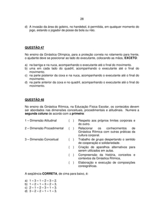 28
d) A invasão da área do goleiro, no handebol, é permitida, em qualquer momento do
jogo, estando o jogador de posse da bola ou não.
QUESTÃO 47
No ensino da Ginástica Olímpica, para a proteção correta no rolamento para frente,
o ajudante deve se posicionar ao lado do executante, colocando as mãos, EXCETO:
a) na barriga e na nuca, acompanhando o executante até o final do movimento.
b) uma em cada lado do quadril, acompanhando o executante até o final do
movimento.
c) na parte posterior da coxa e na nuca, acompanhando o executante até o final do
movimento.
d) na parte anterior da coxa e no quadril, acompanhando o executante até o final do
movimento.
QUESTÃO 48
No ensino da Ginástica Rítmica, na Educação Física Escolar, os conteúdos devem
ser abordados nas dimensões conceituais, procedimentais e atitudinais. Numere a
segunda coluna de acordo com a primeira:
1 – Dimensão Atitudinal ( ) Respeito aos próprios limites corporais e
do outro.
2 – Dimensão Procedimental ( ) Relacionar os conhecimentos de
Ginástica Rítmica com outras práticas da
cultura corporal.
3 – Dimensão Conceitual ( ) Trabalho de grupo despertando o sentido
de cooperação e solidariedade.
( ) Criação de aparelhos alternativos para
serem utilizados em aulas.
( ) Compreensão da história, conceitos e
contextos da Ginástica Rítmica,
( ) Elaboração e execução de composições
coreográficas.
A seqüência CORRETA, de cima para baixo, é:
a) 1 – 3 – 1 – 2 – 3 – 2.
b) 1 – 2 – 1 – 3 – 2 – 3.
c) 2 – 1 – 2 – 3 – 1 – 3.
d) 3 – 2 – 2 – 1 – 1 – 3.
 