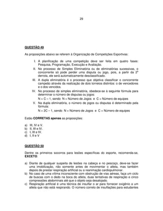 29
QUESTÃO 49
As proposições abaixo se referem à Organização de Competições Esportivas:
I. A planificação de uma competição deve ser feita em quatro fases:
Pesquisa, Programação, Execução e Avaliação.
II. No processo de Simples Eliminatória ou de eliminatórias sucessivas, o
concorrente só pode perder uma disputa ou jogo, pois, a partir da 2a
derrota, ele será automaticamente desclassificado.
III. A dupla eliminatória é o processo que objetiva classificar o concorrente
campeão através da realização de dois torneios distintos: o de vencedores
e o dos vencidos.
IV. No processo de simples eliminatória, obedece-se à seguinte fórmula para
determinar o número de disputas ou jogos:
N = C – 1, sendo N = Número de Jogos e C = Número de equipes
V. Na dupla eliminatória, o número de jogos ou disputas é determinado pela
fórmula:
N = 2C – 1, sendo N = Número de Jogos e C = Número de equipes
Estão CORRETAS apenas as proposições:
a) III, IV e V.
b) II, III e IV.
c) I, III e IV.
d) I, II e V
QUESTÃO 50
Dentre os primeiros socorros para lesões específicas do esporte, recomenda-se,
EXCETO:
a) Diante de qualquer suspeita de lesões na cabeça e no pescoço, deve-se fazer
uma imobilização, não somente antes de movimentar o atleta, mas também
depois de prestar respiração artificial ou a reanimação cardiopulmonar.
b) No caso de uma vítima inconsciente com obstrução de vias aéreas, faça um ciclo
de buscas com o dedo na boca do atleta, duas tentativas de respiração e cinco
compressões abdominais até que o objeto seja desalojado.
c) Respiração artificial é uma técnica de insuflar o ar para fornecer oxigênio a um
atleta que não está respirando. O número correto de insuflações para estudantes
 