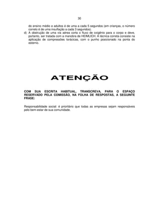 30
do ensino médio e adultos é de uma a cada 5 segundos (em crianças, o número
correto é de uma insuflação a cada 3 segundos).
d) A obstrução de uma via aérea corta o fluxo de oxigênio para o corpo e deve,
portanto, ser tratada com a manobra de HEIMLICH. A técnica correta consiste na
aplicação de compressões torácicas, com o punho posicionado na ponta do
esterno.
ATENÇÃO
COM SUA ESCRITA HABITUAL, TRANSCREVA, PARA O ESPAÇO
RESERVADO PELA COMISSÃO, NA FOLHA DE RESPOSTAS, A SEGUINTE
FRASE:
Responsabilidade social: é prioritário que todas as empresas sejam responsáveis
pelo bem-estar de sua comunidade.
 