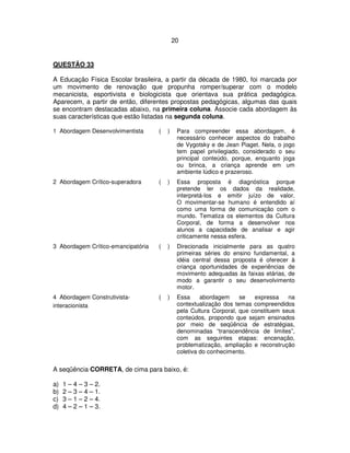 20
QUESTÃO 33
A Educação Física Escolar brasileira, a partir da década de 1980, foi marcada por
um movimento de renovação que propunha romper/superar com o modelo
mecanicista, esportivista e biologicista que orientava sua prática pedagógica.
Aparecem, a partir de então, diferentes propostas pedagógicas, algumas das quais
se encontram destacadas abaixo, na primeira coluna. Associe cada abordagem às
suas características que estão listadas na segunda coluna.
1 Abordagem Desenvolvimentista ( ) Para compreender essa abordagem, é
necessário conhecer aspectos do trabalho
de Vygotsky e de Jean Piaget. Nela, o jogo
tem papel privilegiado, considerado o seu
principal conteúdo, porque, enquanto joga
ou brinca, a criança aprende em um
ambiente lúdico e prazeroso.
2 Abordagem Crítico-superadora ( ) Essa proposta é diagnóstica porque
pretende ler os dados da realidade,
interpretá-los e emitir juízo de valor.
O movimentar-se humano é entendido aí
como uma forma de comunicação com o
mundo. Tematiza os elementos da Cultura
Corporal, de forma a desenvolver nos
alunos a capacidade de analisar e agir
criticamente nessa esfera.
3 Abordagem Crítico-emancipatória ( ) Direcionada inicialmente para as quatro
primeiras séries do ensino fundamental, a
idéia central dessa proposta é oferecer à
criança oportunidades de experiências de
movimento adequadas às faixas etárias, de
modo a garantir o seu desenvolvimento
motor.
4 Abordagem Construtivista-
interacionista
( ) Essa abordagem se expressa na
contextualização dos temas compreendidos
pela Cultura Corporal, que constituem seus
conteúdos, propondo que sejam ensinados
por meio de seqüência de estratégias,
denominadas “transcendência de limites”,
com as seguintes etapas: encenação,
problematização, ampliação e reconstrução
coletiva do conhecimento.
A seqüência CORRETA, de cima para baixo, é:
a) 1 – 4 – 3 – 2.
b) 2 – 3 – 4 – 1.
c) 3 – 1 – 2 – 4.
d) 4 – 2 – 1 – 3.
 