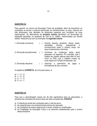 21
QUESTÃO 34
Para garantir um ensino da Educação Física de qualidade, além de diversificar os
conteúdos na escola, é preciso aprofundar os conhecimentos, ou seja, tratá-los em
três dimensões, que abordam os diferentes aspectos que compõem as suas
significações. As alternativas da primeira coluna identificam as dimensões do
conteúdo baseadas na proposta de Coll et al. (2000), referenciadas por Darido
(2005). Relacione-as com os exemplos da segunda coluna:
1. Dimensão conceitual ( ) Ensinar esporte, ginástica, dança, jogos,
atividades rítmicas, expressivas e
conhecimento sobre o próprio corpo, em
seus fundamentos e técnicas.
2. Dimensão procedimental ( ) Conhecer as mudanças pelas quais
passaram os esportes. Por exemplo, que o
futebol era jogado apenas pela elite no seu
início no País, que o voleibol mudou as
suas regras em função da televisão, etc.
3. Dimensão atitudinal ( ) Valorizar o patrimônio de jogos e
brincadeiras do seu contexto.
A seqüência CORRETA, de cima para baixo, é:
a) 1 – 2 – 3.
b) 1 – 3 – 2.
c) 2 – 1 – 3.
d) 3 – 2 – 1.
QUESTÃO 35
Para que a aprendizagem possa ser de fato significativa para os educandos, a
escolha dos conteúdos de ensino deve ser feita considerando, EXCETO:
a) A relevância social dos conteúdos para a vida do aluno.
b) As experiências e os conhecimentos prévios do educador.
c) As condições de ensino disponíveis a serem criadas ou modificadas.
d) As finalidades da Educação Física e as diretrizes estabelecidas para o ensino
dessa disciplina.
 