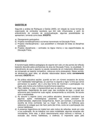 22
QUESTÃO 36
Segundo a análise de Rodrigues e Galvão (2005), em relação às novas formas de
organização de conteúdos escolares que têm sido influenciadas a partir do
entendimento do conceito de contextualização, algumas possibilidades se
apresentam, tomando como base, EXCETO:
a) Planejamento participativo.
b) Projetos transdisciplinares e os temas transversais na Educação Física.
c) Projetos interdisciplinares – que possibilitem a interação de todas as disciplinas
escolares.
d) Projetos disciplinares – centrados na lógica interna e nas especificidades da
Educação Física.
QUESTÃO 37
A transformação didático-pedagógica do esporte tem sido um dos pontos de reflexão
bastante discutido pelos profissionais da área da Educação Física, na atualidade. O
entendimento de que o esporte na escola necessita de um tratamento diferenciado,
se comparado ao esporte competitivo, coloca-se como pressuposto. Nesse sentido,
se abraçarmos essa idéia, as atitudes relacionadas abaixo estão corretamente
assinalas, EXCETO em:
a) Na prática educativa escolar, quando se tem um número excessivo de alunos
com habilidades heterogêneas, se usarmos no esporte a regra “o time que vence
permanece na quadra”, ela é uma boa forma de incentivar a participação nos
jogos, pois motiva uma melhora na performance esportiva.
b) Para viabilizar o jogo, é imprescindível que os alunos conheçam suas regras e
significados. Dependendo de quem joga, das condições do jogo, o grupo tem
autonomia para transformar suas regras, acrescentando ou excluindo, de acordo
com a necessidade.
c) Ao assumir o esporte como uma prática educativa, devemos considerar que
algumas ações metodológicas presentes nas aulas precisam ser
problematizadas, objetivando ressignificá-las. Assim, por exemplo, o processo de
escolha de times conhecido “par ou ímpar”. Ao escolher os melhores para
selecionar os colegas que irão fazer parte dos times, exclui-se a participação dos
menos habilidosos.
d) A presença hegemônica do futebol tem sido motivo de reflexões, tendo em vista
a sua superação. Ao se trabalhar com essa modalidade, algumas situações são
reincidentes, entre elas, o difícil relacionamento entre meninos e meninas, a
exclusão dos menos habilidosos, a violência. É importante optar pela
 