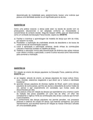 23
desconstrução da modalidade para, posteriormente, buscar uma vivência que
possua uma identidade escolar ou um significado para os alunos.
QUESTÃO 38
Como uma prática corporal, a dança pode estar na escola de acordo com os
pressupostos educacionais e ser adaptada conforme as necessidades e
características do contexto escolar. Segundo Gaspari (2005), para ser desenvolvida
como um conteúdo da Educação Física Escolar, espera-se, EXCETO:
a) Facilitar e incentivar a aprendizagem de modelos de dança que vêm da mídia,
por estarem na moda.
b) Possibilitar a exploração da criatividade através da descoberta e da busca de
novas formas de movimentação corporal.
c) Levar à apreciação e valorização artísticas, dando ênfase às contribuições
culturais e históricas contidas no trabalho da dança.
d) Viabilizar a educação rítmica pela diversificação da dinâmica das ações motoras
e por utilizar a música, a percussão, o canto e outros recursos como instrumentos
para aumentar a motivação.
QUESTÃO 39
Em relação ao ensino de danças populares na Educação Física, podemos afirmar,
EXCETO que:
a) ao resgatar, através do ensino, as danças populares de nossa cultura (frevo,
coco, ciranda), estaremos resgatando o que dizem ser a “cultura e identidade
brasileiras”.
b) aprender danças populares de diversas regiões do Brasil, assim como danças
populares de outros países, permite aos alunos a descoberta de outros modos de
ver, pensar e agir corporalmente em sociedade, que muitas vezes são
desconhecidos por eles.
c) uma postura crítica em relação às danças que aprendemos e/ou criamos a partir
da tradição dos povos possibilita um outro tipo de olhar, um olhar não
complacente e ingênuo frente às contribuições das etnias e culturas que formam
o povo brasileiro.
d) o conhecimento das danças populares nos permite perceber, nos processos
pessoais e coletivos de criação em dança, que histórias carregamos, que povos
representamos, que escolhas fazemos em relação as nossas vivências e atitudes
em uma sociedade global.
 