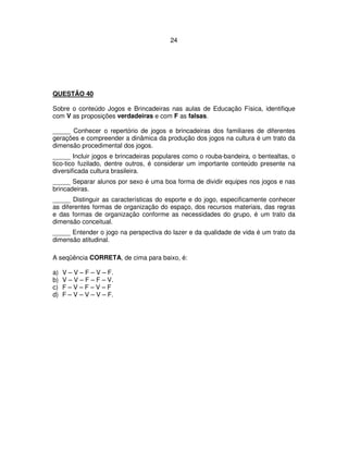 24
QUESTÃO 40
Sobre o conteúdo Jogos e Brincadeiras nas aulas de Educação Física, identifique
com V as proposições verdadeiras e com F as falsas.
_____ Conhecer o repertório de jogos e brincadeiras dos familiares de diferentes
gerações e compreender a dinâmica da produção dos jogos na cultura é um trato da
dimensão procedimental dos jogos.
_____ Incluir jogos e brincadeiras populares como o rouba-bandeira, o bentealtas, o
tico-tico fuzilado, dentre outros, é considerar um importante conteúdo presente na
diversificada cultura brasileira.
_____ Separar alunos por sexo é uma boa forma de dividir equipes nos jogos e nas
brincadeiras.
_____ Distinguir as características do esporte e do jogo, especificamente conhecer
as diferentes formas de organização do espaço, dos recursos materiais, das regras
e das formas de organização conforme as necessidades do grupo, é um trato da
dimensão conceitual.
_____ Entender o jogo na perspectiva do lazer e da qualidade de vida é um trato da
dimensão atitudinal.
A seqüência CORRETA, de cima para baixo, é:
a) V – V – F – V – F.
b) V – V – F – F – V.
c) F – V – F – V – F
d) F – V – V – V – F.
 