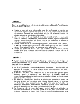 25
QUESTÃO 41
Dentre as possibilidades no trato com o conteúdo Lutas na Educação Física Escolar,
podemos afirmar, EXCETO:
a) Espera-se que haja uma intervenção ativa dos professores no sentido de
ressignificar o papel das lutas no contexto educacional, valorizando atitudes de
não-violência, respeito aos companheiros, solução de problemas através do
diálogo, a busca da justiça e da solidariedade.
b) Além de ser um conteúdo importante a ser oportunizado a todos os alunos, as
lutas, na Educação Física Escolar, têm como um de seus objetivos preparar os
alunos e instrumentalizá-los em defesa pessoal, tão necessária na sociedade
violenta em que vivemos.
c) Podem ser estudadas as lutas de origem japonesa, entre elas o Judô, o Karatê,
o Aikidô e o Kendô; as chinesas como o Tai Chi Chuan, Kung Fu; as ocidentais
como o Boxe, a Luta Olímpica e as brasileiras como a Capoeira.
d) Podem ser praticados diversos tipos de equilíbrios e desequilíbrios, alguns
golpes tidos como principais nas lutas mais conhecidas, quedas seguras e
rolamentos.
QUESTÃO 42
A Capoeira apresenta características peculiares, que a aproximam ora do jogo, ora
da luta, ora do esporte, ora da dança. Como conteúdo da Educação Física Escolar,
é correto afirmar, EXCETO:
a) Os PCNs (Parâmetros Curriculares Nacionais) classificam a Capoeira como um
exemplo de conteúdo do jogo e especificam-na numa dimensão conceitual,
atitudinal e procedimental.
b) A dimensão atitudinal pode ser tratada através das discussões geradas pelas
vivências, vídeos e pesquisas que possibilitam a reflexão sobre as
ressignificações da Capoeira, assim como as questões relativas às interferências
políticas sofridas por esta.
c) Na dimensão conceitual do conteúdo, as informações referentes à origem da
Capoeira podem ser discutidas pelos alunos, descobrindo-se as diversas
manifestações e suas características, que podem ter sido ressignificadas na
construção da Capoeira, considerando o processo histórico social, assim como
as modificações sofridas desde sua criação até os dias de hoje.
d) As discussões sobre a origem da Capoeira também podem ser utilizadas na
dimensão procedimental do conteúdo, quando os alunos, após pesquisarem suas
principais características (dança, ritual, brincadeiras), possam vivenciar cada uma
 