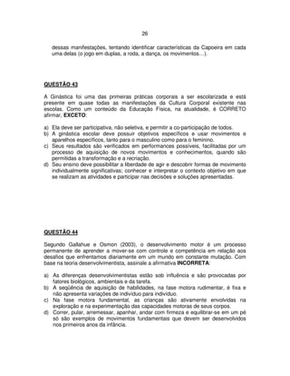 26
dessas manifestações, tentando identificar características da Capoeira em cada
uma delas (o jogo em duplas, a roda, a dança, os movimentos…).
QUESTÃO 43
A Ginástica foi uma das primeiras práticas corporais a ser escolarizada e está
presente em quase todas as manifestações da Cultura Corporal existente nas
escolas. Como um conteúdo da Educação Física, na atualidade, é CORRETO
afirmar, EXCETO:
a) Ela deve ser participativa, não seletiva, e permitir a co-participação de todos.
b) A ginástica escolar deve possuir objetivos específicos e usar movimentos e
aparelhos específicos, tanto para o masculino como para o feminino.
c) Seus resultados são verificados em performances possíveis, facilitadas por um
processo de aquisição de novos movimentos e conhecimentos, quando são
permitidas a transformação e a recriação.
d) Seu ensino deve possibilitar a liberdade de agir e descobrir formas de movimento
individualmente significativas; conhecer e interpretar o contexto objetivo em que
se realizam as atividades e participar nas decisões e soluções apresentadas.
QUESTÃO 44
Segundo Gallahue e Osmon (2003), o desenvolvimento motor é um processo
permanente de aprender a mover-se com controle e competência em relação aos
desafios que enfrentamos diariamente em um mundo em constante mutação. Com
base na teoria desenvolvimentista, assinale a afirmativa INCORRETA:
a) As diferenças desenvolvimentistas estão sob influência e são provocadas por
fatores biológicos, ambientais e da tarefa.
b) A seqüência de aquisição de habilidades, na fase motora rudimentar, é fixa e
não apresenta variações de indivíduo para indivíduo.
c) Na fase motora fundamental, as crianças são ativamente envolvidas na
exploração e na experimentação das capacidades motoras de seus corpos.
d) Correr, pular, arremessar, apanhar, andar com firmeza e equilibrar-se em um pé
só são exemplos de movimentos fundamentais que devem ser desenvolvidos
nos primeiros anos da infância.
 
