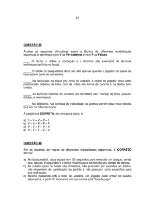 27
QUESTÃO 45
Analise as seguintes afirmativas sobre a técnica de diferentes modalidades
esportivas e identifique com V as Verdadeiras e com F as Falsas.
____ O chute, o drible, a condução e o domínio são exemplos de técnicas
individuais de linha no futsal.
_____ O drible no basquetebol deve ser alto apenas quando o jogador de passe da
bola estiver perto do adversário.
_____ Na execução do toque por cima no voleibol, o corpo do jogador deve estar
posicionado debaixo da bola, com as mãos em forma de concha e os dedos bem
unidos.
_____ As técnicas básicas do iniciante em handebol são: manejo de bola, passes,
dribles, e arremessos.
_____ No atletismo, nas corridas de velocidade, os joelhos devem estar mais fletidos
que em corridas de fundo.
A seqüência CORRETA, de cima para baixo, é:
a) F – V – V – V – F
b) V – V – F – F – F
c) V – V – F – V – V
d) V – F – F – V – V
QUESTÃO 46
Em se tratando de regras de diferentes modalidades esportivas, é CORRETO
afirmar:
a) No basquetebol, cada equipe tem 30 segundos para executar um ataque, sendo
que, destes, 8 segundos é o limite máximo para saírem do seu campo de defesa.
b) As substituições no futsal são ilimitadas, não precisam ser avisadas ao árbitro,
não dependem de paralisação da partida e não possuem zona específica para
sua realização.
c) Mesmo passando sob a rede, no voleibol, um jogador pode entrar na quadra
adversária, a partir do momento em que a bola está “fora de jogo”.
 