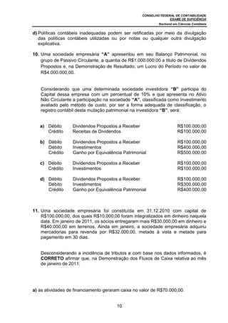 CONSELHO FEDERAL DE CONTABILIDADE
EXAME DE SUFICIÊNCIA
Bacharel em Ciências Contábeis
10
d) Políticas contábeis inadequadas podem ser retificadas por meio da divulgação
das políticas contábeis utilizadas ou por notas ou qualquer outra divulgação
explicativa.
10. Uma sociedade empresária “A” apresentou em seu Balanço Patrimonial, no
grupo de Passivo Circulante, a quantia de R$1.000.000,00 a titulo de Dividendos
Propostos e, na Demonstração de Resultado, um Lucro do Período no valor de
R$4.000.000,00.
Considerando que uma determinada sociedade investidora “B” participa do
Capital dessa empresa com um percentual de 10% e que apresenta no Ativo
Não Circulante a participação na sociedade “A”, classificada como Investimento
avaliado pelo método de custo, por ser a forma adequada de classificação, o
registro contábil desta mutação patrimonial na investidora “B”, será:
a) Débito Dividendos Propostos a Receber R$100.000,00
Crédito Receitas de Dividendos R$100.000,00
b) Débito Dividendos Propostos a Receber R$100.000,00
Débito Investimentos R$400.000,00
Crédito Ganho por Equivalência Patrimonial R$500.000,00
c) Débito Dividendos Propostos a Receber R$100.000,00
Crédito Investimentos R$100.000,00
d) Débito Dividendos Propostos a Receber R$100.000,00
Débito Investimentos R$300.000,00
Crédito Ganho por Equivalência Patrimonial R$400.000,00
11. Uma sociedade empresária foi constituída em 31.12.2010 com capital de
R$100.000,00, dos quais R$10.000,00 foram integralizados em dinheiro naquela
data. Em janeiro de 2011, os sócios entregaram mais R$30.000,00 em dinheiro e
R$40.000,00 em terrenos. Ainda em janeiro, a sociedade empresária adquiriu
mercadorias para revenda por R$32.000,00, metade à vista e metade para
pagamento em 30 dias.
Desconsiderando a incidência de tributos e com base nos dados informados, é
CORRETO afirmar que, na Demonstração dos Fluxos de Caixa relativa ao mês
de janeiro de 2011:
a) as atividades de financiamento geraram caixa no valor de R$70.000,00.
 