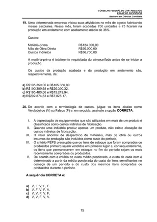 CONSELHO FEDERAL DE CONTABILIDADE
EXAME DE SUFICIÊNCIA
Bacharel em Ciências Contábeis
15
19. Uma determinada empresa iniciou suas atividades no mês de agosto fabricando
mesas escolares. Nesse mês, foram acabadas 700 unidades e 75 ficaram na
produção em andamento com acabamento médio de 36%.
Custos:
Matéria-prima R$124.000,00
Mão de Obra Direta R$50.000,00
Custos Indiretos R$36.700,00
A matéria-prima é totalmente requisitada do almoxarifado antes de se iniciar a
produção.
Os custos da produção acabada e da produção em andamento são,
respectivamente, de:
a) R$105.350,00 e R$105.350,00.
b) R$190.309,68 e R$20.390,32.
c) R$195.480,06 e R$15.219,94.
d) R$202.874,83 e R$7.825,17.
20. De acordo com a terminologia de custos, julgue os itens abaixo como
Verdadeiros (V) ou Falsos (F) e, em seguida, assinale a opção CORRETA.
I. A depreciação de equipamentos que são utilizados em mais de um produto é
classificada como custos indiretos de fabricação.
II. Quando uma indústria produz apenas um produto, não existe alocação de
custos indiretos de fabricação.
III. O valor anormal de desperdício de materiais, mão de obra ou outros
insumos de produção são incluídos como custo do período.
IV. O critério PEPS pressupõe que os itens de estoque que foram comprados ou
produzidos primeiro sejam vendidos em primeiro lugar e, consequentemente,
os itens que permanecerem em estoque no fim do período sejam os mais
recentemente comprados ou produzidos.
V. De acordo com o critério do custo médio ponderado, o custo de cada item é
determinado a partir da média ponderada do custo de itens semelhantes no
começo de um período e do custo dos mesmos itens comprados ou
produzidos durante o período.
A sequência CORRETA é:
a) V, F, V, F, F.
b) V, F, V, F, V.
c) V, V, F, V, F.
d) V, V, F, V, V.
 